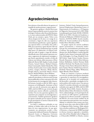 vii
INFORME SOBRE DESARROLLO HUMANO 2009
Superando barreras: movilidad y desarrollo humanos Agradecimientos
Agradecimientos
Este informe es fruto del esfuerzo, los aportes y el
respaldo de muchas personas y organizaciones.
Me gustaría agradecer a Kemal Derviş por
darme la oportunidad de asumir la enorme tarea
de dirigir el Informe sobre Desarrollo Humano,
y a la nueva administradora del PNUD, Helen
Clark, por sus consejos y apoyo. Volver a esta
oficina después de 20 años y ser testigo de su
crecimiento y logros ha sido una experiencia
tremendamente gratificante y quiero agradecer
con especial énfasis a mi familia, Ema, Josh y
Billy, por su paciencia y apoyo durante todo este
tiempo. Un aspecto fundamental que no puedo
dejar pasar es la dedicación y el esfuerzo reali-
zado por todo el equipo a cargo del informe,
identificado antes. Entre quienes aportaron con-
sejos y sugerencias de importancia estratégica, y
que fueron especialmente cruciales a la hora de
redactar este informe, debo mencionar a Oliver
Bakewell, Martin Bell, Stephen Castles, Joseph
Chamie, Samuel Choritz, Michael Clemens,
Simon Commander, Sakiko Fukuda-Parr, Hein
de Haas, Frank Laczko, Loren Landau, Manjula
Luthria, Gregory Maniatis, Philip Martin,
Douglas Massey, Saraswathi Menon, Frances
Stewart, Michael Walton y Kevin Watkins.
Para producir este informe se encargaron es-
tudios de antecedentes en diversos temas, los que
fueron publicados en línea como parte de la serie
de documentos de investigación sobre desarro-
llo humano, lanzada en abril de 2009, y que se
enumeran en la bibliografía. Asimismo, se llevó
a cabo una serie de seminarios entre agosto de
2008 y abril de 2009, los que sirvieron de gran
estímulo para nuestra reflexión y producción
de ideas. Una vez más, queremos agradecer a los
expositores por compartir sus investigaciones y
conocimientos. También quisiéramos agradecer
los aportes realizados por los expertos naciona-
les que participaron en nuestra evaluación de las
políticas migratorias.
Los datos y estadísticas utilizados en este
informe se fundan sobre todo en las bases de
datos de otras organizaciones, las que gene-
rosamente nos permitieron acceder a ellas:
Corporación Andina de Fomento; Development
Research Centre on Migration, University
of Sussex; CEPAL; International Migration
Institute, Oxford; Unión Interparlamentaria;
Internal Displacement Monitoring Centre; el
Departamento de Estadísticas y el Programa
de Migración Internacional de la OIT; OIM;
Luxembourg Income Study; OCDE; UNICEF;
DAES de la ONU, División de Estadística y
División de Población; UNESCO Institute for
Statistics; ACNUR; OOPS; Sección tratados,
Oficina de Asuntos Jurídicos de las Naciones
Unidas; Banco Mundial; y OMS.
Un grupo experto de asesoría académica
aportó asesoramiento y orientación intelec-
tual que fue extremadamente provechosa para
el informe. Este grupo estuvo compuesto por
Maruja Asis, Richard Black, Caroline Brettell,
Stephen Castles, Simon Commander, Jeff Crisp,
Priya Deshingkar, Cai Fang, Elizabeth Ferris,
Bill Frelick, Sergei Guriev, Gordon Hanson,
Ricardo Hausmann, Michele Klein-Solomon,
Kishore Mahbubani, Andrew Norman Mold,
Kathleen Newland, Yaw Nyarko, José Antonio
Ocampo, Gustav Ranis, Bonaventure Rutinwa,
Javier Santiso, Maurice Schiff, Frances Stewart,
Elizabeth Thomas-Hope, Jeffrey Williamson,
Ngaire Woods y Hania Zlotnik.
Desde un comienzo, el proceso involucró
una serie de consultas participativas destinadas
a aprovechar la experiencia de investigadores,
defensores de la sociedad civil, profesionales
del desarrollo y autoridades encargadas de for-
mular políticas del mundo entero. Este proceso
incluyó 11 consultas informales con interesados
realizadas entre agosto de 2008 y abril de 2009
en Nairobi, Nueva Delhi, Amman, Bratislava,
Manila, Sydney, Dakar, Rio de Janeiro, Ginebra,
Turín y Johannesburgo, con la participación de
un total de casi 300 expertos y profesionales.
El apoyo de las oficinas nacionales y regionales
del PNUD y de socios locales también fue de
suma importancia para permitir estas consultas.
Además, se realizaron varios eventos con el aus-
picio de socios clave, entre ellos la OIM, la OIT
y el Migration Policy Institute. Hubo además
otras consultas académicas en Washington D.C.
y Princeton, y el personal de HDRO participó
en diversas instancias regionales y mundiales,
entre ellas el Foro Mundial sobre la Migración
y el Desarrollo (FMMD) en Manila, sesiones
 