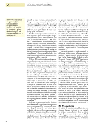 50
2 INFORME SOBRE DESARROLLO HUMANO 2009
Superando barreras: movilidad y desarrollo humanos
partes de las cuales viven en el sudeste asiático122
.
En algunos casos, el aumento implicará la reubi-
cación de comunidades enteras. Por ejemplo, el
Gobierno de Maldivas estudia la posibilidad de
comprar tierras en otros países para dar asilo a la
población, dada la probabilidad de que su archi-
piélago quede sumergido123
.
Ya se han hecho algunas estimaciones del nú-
mero de personas que se verán obligadas a despla-
zarse como resultado del cambio climático, y las
cifras oscilan entre 200 millones y 1.000 millo-
nes124
.Lamentablemente,estascifrastienenpoco
respaldo científico concluyente. En su mayoría,
representan la cantidad de personas expuestas al
riesgo de catástrofes climáticas de gran enverga-
dura y no consideran las medidas de adaptación
que puedan tomar las personas, las comunidades
y los gobiernos125
. Entonces, es difícil saber si es-
timaciones tan rudimentarias facilitan u obstru-
yen un debate público razonado.
El efecto del cambio climático en los asenta-
mientos humanos depende en parte de cómo se
produzca dicho cambio, ya sea como un evento
intermitente o como un proceso continuo.
Cuandoesintermitente,amenudollegaenforma
repentina y dramática y obliga a las personas a
desplazarse rápidamente a lugares más seguros.
Por otra parte, los procesos continuos se aso-
cian con cambios que parten lentamente, como
el aumento en el nivel del mar, la salinización o
la erosión de las tierras agrícolas y la creciente
falta de agua. En muchos casos, el cambio con-
tinuo lleva a las comunidades a crear sus propias
estrategias de adaptación, entre las cuales la mi-
gración, sea estacional o permanente, podría ser
uno entre varios componentes. En dichas condi-
ciones, el movimiento suele darse en la forma de
diversificación de los ingresos del hogar, donde
algunos miembros se van y otros se quedan126
.
Este patrón se ha observado, por ejemplo, entre
los hogares etíopes afectados por sequías graves
y periódicas127
.
Dado que no sabemos si el cambio climático
ocurrirá a través de eventos intermitentes o en un
proceso continuo, es difícil pronosticar la exten-
sión y el tipo de adaptación y movimiento que se
producirá. Más aún, los factores ambientales no
son los únicos que determinan el movimiento de
laspersonas,sinoqueinteractúanconlasoportu-
nidades de sustento y la reacción de las políticas
públicas. Es común que los desastres naturales
no generen migración entre los grupos más
vulnerables, ya que los pobres normalmente no
tienen medios para irse y una catástrofe de este
tipo disminuye aún más su capacidad de hacerlo.
Estudios empíricos realizados en México cons-
tataron que los efectos del cambio del patrón de
lluvias en la migración están determinados por
las condiciones socioeconómicas y la habilidad
de financiar el costo del traslado128
. Las inves-
tigaciones de antecedentes sobre los patrones
de migración en Nicaragua durante el huracán
Mitch, realizadas para este informe, encontra-
ron que las familias rurales que pertenecen a los
dos quintiles inferiores de la riqueza eran menos
proclives a migrar que otras familias luego del
fenómeno129
.
Más importante aún es que lo que suceda en
el futuro se ve afectado por la forma en que con-
sumimos y usamos nuestros recursos naturales
hoy. Ese fue el mensaje clave del Informe sobre
Desarrollo Humano 2007/2008, “La lucha con-
tra el cambio climático: solidaridad humana en
un mundo dividido”: los riesgos catastróficos
para las futuras generaciones pueden evitarse
sólo si la comunidad internacional actúa de in-
mediato. Es posible satisfacer la demanda de más
energía en los países en desarrollo, donde muchas
personas aún carecen de electricidad, y paralela-
mente reducir las emisiones totales de carbono.
Es necesario ampliar el uso de las tecnologías
eficientes desde el punto de vista energético que
ya están disponibles en los países desarrollados,
y al mismo tiempo crear una generación de tec-
nologías aún más eficientes y permitir que las
naciones en desarrollo accedan directamente a
ellas. Simultáneamente, hay que racionalizar el
consumo de energía en las naciones desarrolla-
das. Las distintas medidas de políticas para es-
timular la transición hacia una combinación de
energías con bajas emisiones de carbono inclu-
yen incentivos de mercado, nuevos estándares de
emisión, investigaciones para desarrollar nuevas
tecnologías y más cooperación internacional130
.
2.5 Conclusiones
El análisis de las tendencias globales del mo-
vimiento humano realizado en este capítulo
ha arrojado tres conclusiones clave. En primer
lugar, el movimiento refleja en gran medida la
necesidad de las personas de mejorar sus medios
de sustento. En segundo lugar, este movimiento
El movimiento refleja
en gran medida
la necesidad de
las personas de
mejorar sus medios
de sustento… pero
está restringido por
barreras normativas y
económicas
 