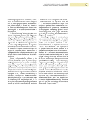 51
2INFORME SOBRE DESARROLLO HUMANO 2009
Superando barreras: movilidad y desarrollo humanos
está restringido por barreras normativas y econó-
micas, las que son mucho más difíciles de superar
para los pobres que para aquellos en mejor situa-
ción. En tercer lugar, la presión para aumentar
los flujos crecerá en las siguientes décadas ante
la divergencia en las tendencias económicas y
demográficas.
En última instancia, la manera en que estos
factores estructurales afecten el flujo de personas
enelfuturodependefundamentalmentedelaac-
titud que adopten las autoridades, especialmente
en los países anfitriones. En este momento, los
responsables de la formulación de políticas en
los países con grandes poblaciones de migrantes
enfrentan presiones contradictorias: considera-
ble resistencia a mayores niveles de inmigración
de parte de la opinión pública, por una parte, y
sólidos argumentos económicos y sociales en pro
de la flexibilización de las barreras de entrada,
por la otra.
¿Cómo evolucionarán las políticas en las
próximas décadas? ¿Lo harán de manera tal que
nos permitan concretar las posibles ventajas de
la movilidad o serán las presiones populares las
queganaránlapartida?¿Lacrisiseconómicahará
que se levanten barreras proteccionistas contra la
inmigración o será ésta una oportunidad para re-
plantearse el rol del desplazamiento en estimular
el progreso social y económico? La historia y la
experiencia contemporánea proporcionan ejem-
plos opuestos. La grave escasez de mano de obra
abrió las fronteras de América en el siglo XIX y
permitióelevadastasasdedesarrolloeconómicoa
pesar de las actitudes generalizadas de xenofobia
e intolerancia. Ello es análogo, en cierta medida,
a la situación que se vive hoy en los países del
CCG. No obstante, la tendencia a culpar a los
extranjeros por los males de la sociedad se acen-
túa durante las crisis económicas. Los recientes
incidentes en una amplia gama de países –desde
Rusia a Sudáfrica y al Reino Unido– podrían ser
un presagio de la creciente radicalización y cierre
al ingreso de extranjeros131
.
Sin embargo, ninguno de estos resultados
está predeterminado. El liderazgo y la acción
para cambiar la naturaleza del debate público
pueden hacer una enorme diferencia. El cam-
bio de actitud hacia los migrantes internos de
Estados Unidos durante la Gran Depresión es
un ejemplo convincente. Como resultado de la
grave sequía en la región sureña del medio-oeste,
alrededor de 2,5 millones de personas emigraron
hacia nuevas zonas agrícolas durante los años
treinta. Primero enfrentaron la fiera resistencia
de algunos residentes que los vieron como una
amenaza para sus empleos y medios de sustento.
Fue en este contexto que John Steinbeck escribió
Las Uvas de la Ira, una de las condenas más elo-
cuentes que se conozca del maltrato y la intole-
rancia que padecieron los migrantes internos. La
novela de Steinbeck desató un debate nacional y
precipitó la investigación parlamentaria sobre las
difíciles condiciones que sufrían los trabajadores
migrantes, para culminar finalmente en la fa-
mosa decisión de 1941 de la Corte Suprema que
dictaminó que los estados no tenían derecho a
interferir en el libre movimiento de las personas
al interior de Estados Unidos132
.
 