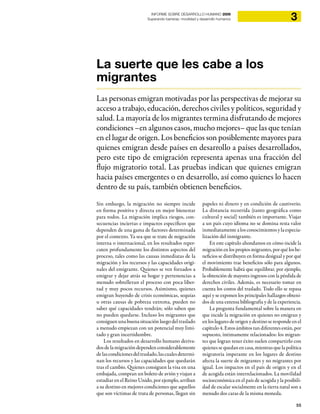 55
3INFORME SOBRE DESARROLLO HUMANO 2009
Superando barreras: movilidad y desarrollo humanos
La suerte que les cabe a los
migrantes
Las personas emigran motivadas por las perspectivas de mejorar su
acceso a trabajo, educación, derechos civiles y políticos, seguridad y
salud. La mayoría de los migrantes termina disfrutando de mejores
condiciones –en algunos casos, mucho mejores– que las que tenían
en el lugar de origen. Los beneficios son posiblemente mayores para
quienes emigran desde países en desarrollo a países desarrollados,
pero este tipo de emigración representa apenas una fracción del
flujo migratorio total. Las pruebas indican que quienes emigran
hacia países emergentes o en desarrollo, así como quienes lo hacen
dentro de su país, también obtienen beneficios.
Sin embargo, la migración no siempre incide
en forma positiva y directa en mejor bienestar
para todos. La migración implica riesgos, con-
secuencias inciertas e impactos específicos que
dependen de una gama de factores determinada
por el contexto. Ya sea que se trate de migración
interna o internacional, en los resultados reper-
cuten profundamente los distintos aspectos del
proceso, tales como las causas inmediatas de la
migración y los recursos y las capacidades origi-
nales del emigrante. Quienes se ven forzados a
emigrar y dejar atrás su hogar y pertenencias a
menudo sobrellevan el proceso con poca liber-
tad y muy pocos recursos. Asimismo, quienes
emigran huyendo de crisis económicas, sequías
u otras causas de pobreza extrema, pueden no
saber qué capacidades tendrán; sólo saben que
no pueden quedarse. Incluso los migrantes que
consiguen una buena situación luego del traslado
a menudo empiezan con un potencial muy limi-
tado y gran incertidumbre.
Los resultados en desarrollo humano deriva-
dos de la migración dependenconsiderablemente
delascondicionesdeltraslado,lascualesdetermi-
nan los recursos y las capacidades que quedarán
tras el cambio. Quienes consiguen la visa en una
embajada, compran un boleto de avión y viajan a
estudiar en el Reino Unido, por ejemplo, arriban
a su destino en mejores condiciones que aquellos
que son víctimas de trata de personas, llegan sin
papeles ni dinero y en condición de cautiverio.
La distancia recorrida (tanto geográfica como
cultural y social) también es importante. Viajar
a un país cuyo idioma no se domina resta valor
inmediatamente a los conocimientos y la especia-
lización del inmigrante.
En este capítulo ahondamos en cómo incide la
migraciónenlospropiosmigrantes,porquélosbe-
neficios se distribuyen en forma desigual y por qué
el movimiento trae beneficios sólo para algunos.
Probablemente habrá que equilibrar, por ejemplo,
la obtención de mayores ingresos con la pérdida de
derechos civiles. Además, es necesario tomar en
cuenta los costos del traslado. Todo ello se repasa
aquí y se exponen los principales hallazgos obteni-
dos de una extensa bibliografía y de la experiencia.
La pregunta fundamental sobre la manera en
que incide la migración en quienes no emigran y
en los lugares de origen y destino se responde en el
capítulo 4. Estos ámbitos tan diferentes están, por
supuesto, íntimamente relacionados: los migran-
tes que logran tener éxito suelen compartirlo con
quienessequedanencasa,mientrasquelapolítica
migratoria imperante en los lugares de destino
afecta la suerte de migrantes y no migrantes por
igual. Los impactos en el país de origen y en el
de acogida están interrelacionados. La movilidad
socioeconómica en el país de acogida y la posibili-
dad de escalar socialmente en la tierra natal son a
menudo dos caras de la misma moneda.
 