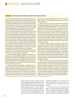 58
3 INFORME SOBRE DESARROLLO HUMANO 2009
Superando barreras: movilidad y desarrollo humanos
suman cuando estas mujeres quedan excluidas
de la protección laboral vigente, tal como ocurre
con las trabajadoras domésticas de los países del
CCG16
. Aunque las prácticas están cambiando
en algunos países (como en Arabia Saudita y
los Emiratos Árabes Unidos), la ley prohíbe a
los inmigrantes afiliarse a sindicatos locales e
incluso cuando se les permite hacerlo, suelen
encontrar resistencia y hostilidad de parte de
los demás trabajadores17
. En este contexto, las
ONG pueden prestar servicios y protección a
los inmigrantes, pero su cobertura tiende a ser
limitada.
La discriminación en el mercado laboral
llega a ser un gran obstáculo para los inmigran-
tes, lo que se refleja en las pocas llamadas que re-
ciben los postulantes a empleos cuyos apellidos
suenan extranjeros18
. Sin embargo, a menudo la
Recuadro 3.1 China: políticas y resultados asociados con la migración interna
Inspirado en el sistema soviético denominado propiska, aunque con raí-
ces que se remontan a épocas antiguas, el Sistema de Registro de Re-
sidencia de China opera por medio de un permiso (hukou) que se otorga
para acceder a tierras agrícolas en zonas rurales y a beneficios sociales
y servicios públicos en zonas urbanas. Hasta mediados de los años
ochenta, el sistema se administraba de manera muy rigurosa y estaba
prohibido desplazarse sin un hukou. Desde entonces, China ha liberali-
zado los traslados pero formalmente el sistema sigue existiendo.
Como en otros ámbitos donde se han emprendido reformas, China
optó por un enfoque gradual y parcial a partir de mediados de los
ochenta. En primera instancia, las personas pueden trabajar en zonas
distintas a las de su residencia sin un hukou, pero no están habilitadas
para acceder a beneficios sociales, servicios públicos o empleos en
el sector formal. Además, se diseñó un sistema de migración en dos
niveles similar al sistema de puntajes de algunos países desarrolla-
dos: se permiten cambios en el lugar de residencia permanente de
los más educados, pero a los migrantes rurales con menos nivel de
educación sólo se les otorga la residencia transitoria. Muchos gobier-
nos municipales han concedido hukou con “sello azul” a migrantes
adinerados que han hecho inversiones de gran envergadura.
Las pruebas indican que los avances en desarrollo humano de los mi-
grantes internos y sus familias se han visto limitados por la aplicación
del sistema hukou en las siguientes dimensiones:
Avances en ingresos. En 2004, los migrantes del campo a la ciu-
dad ganaron en promedio RMB780 (US$94) al mes, el triple del in-
greso agrícola rural promedio. No obstante, debido a la segmentación
que genera el sistema hukou, los migrantes transitorios toman por lo
general empleos relativamente mal pagados y la incidencia de la po-
breza en este segmento es el doble en comparación con aquella de
los residentes urbanos con hukou.
Condiciones laborales. Los migrantes no calificados suelen tra-
bajar en empleos informales sin protección ni beneficios. Según una
encuesta realizada en tres provincias, el horario de trabajo de los mi-
grantes supera en 50% al de los habitantes locales, no cuentan con
contratos escritos y menos de uno entre 10 tiene seguro para pensión
de vejez y de salud, en comparación con una cobertura promedio de
más del 70% en China en general. Los riesgos laborales son altos; los
migrantes dieron cuenta de alrededor del 75% de los 11.000 casos
fatales en 2005 en los sectores de la minería y la construcción de
notoria peligrosidad.
Acceso a servicios. Los niños que se trasladan en condiciones
de transitoriedad pagan honorarios adicionales y no pueden asistir
a las escuelas de elite. Alrededor de entre 14 y 20 millones de niños
migrantes carecen totalmente de acceso a educación. Las tasas de
deserción en el nivel primario y secundario superan el 9%, en com-
paración con cerca de cero entre los habitantes locales. El acceso
a servicios de salud básica es limitado. Incluso en Shanghai, una
de las ciudades mejor calificadas en términos de la prestación de
servicios sociales a migrantes, sólo dos terceras partes de los niños
migrantes fueron vacunados en 2004, en comparación con las tasas
universales de las que gozan los niños locales. Cuando los migrantes
se enferman, regresan a atenderse a casa debido a los altos costos
de la salud en la ciudad.
Participación. Muchos migrantes siguen siendo marginados en
el lugar de destino debido a barreras institucionales. Tienen pocos
canales para expresar sus intereses y proteger sus derechos en el
lugar de trabajo. Alrededor de ocho de cada 10 no tienen sindicato,
entidades de representatividad de trabajadores, comités de super-
visión del trabajo u otras organizaciones laborales, en comparación
con un quinto de los habitantes locales. La lejanía también dificulta
la participación: en una encuesta de migrantes realizada en Ciudad
Wuhan, sólo el 20% de los habitantes había votado en las últimas
elecciones locales, principalmente porque vivían demasiado lejos de
los lugares de votación.
Según se informa, el debate sobre la reforma al sistema hukou
sigue su curso, mientras algunos gobiernos regionales han liberalizado
aún más su aplicación. Las reformas legislativas emprendidas en 1997
mejoraron de manera considerable los derechos de todos los traba-
jadores –entre ellos los migrantes– y en 2008, se anunciaron medidas
destinadas a proveer pensiones transferibles a los trabajadores mi-
grantes. Otras señales de cambios vinieron de Dongguan, Guangdong,
por ejemplo, donde los migrantes se conocen hoy como “nuevos resi-
dentes”, mientras que la Oficina Administrativa de Sitios de Alquiler y
Migrantes cambió su nombre a “Oficina de Servicios a Residentes”.
Fuente: Avenarius (2007), Gaige (2006), Chan, Liu y Yang (1999), Fan (2002), Meng y Zhang (2001), Cai, Du y Wang (2009), Huang (2006), Ha, Yi y Zhang (2009b), Fang y Wang (2008) y Mitchell (2009).
 