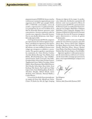 viii
Agradecimientos INFORME SOBRE DESARROLLO HUMANO 2009
Superando barreras: movilidad y desarrollo humanos
preparatoriasparaelFMMDdeAtenasymuchas
conferencias y seminarios organizados por otros
organismos de la ONU (por ejemplo, DAES,
OIT y UNITAR), universidades, centros de
estudio y organizaciones no gubernamentales.
Los participantes de una serie de debates de la
Red de Desarrollo Humano aportaron vastos
conocimientos e hicieron comentarios sobre los
vínculos entre migración y desarrollo humano.
Para ver más detalles del proceso, visite: http://
hdr.undp.org/en/nhdr.
Un Grupo de lectores del PNUD, compuesto
por representantes de la oficina regional y de po-
líticas, contribuyó con sugerencias e hizo aportes
muy útiles sobre los conceptos y los borradores
del informe, así como también lo hicieron otros
colegas que entregaron su sabiduría y asesora-
miento. Nos gustaría agradecer especialmente
los comentarios de: Amat Alsoswa, Carolina
Azevedo, Barbara Barungi, Tony Bislimi, Kim
Bolduc, Winifred Byanyima, Ajay Chhibber,
Samuel Choritz, Pedro Conceição, Awa Dabo,
Georgina Fekete, Priya Gajraj, Enrique Ganuza,
Tegegnework Gettu, Rebeca Grynspan, Sultan
Hajiyev, Mona Hammam, Mette Bloch Hansen,
Mari Huseby, Selim Jahan, Bruce Jenks, Arun
Kashyap, Olav Kjoren, Paul Ladd, Luis Felipe
López-Calva, Tanni Mukhopadhyay, B. Murali,
Theodore Murphy, Mihail Peleah, Amin
Sharkawi, Kori Udovicki, Mourad Wahba y
Caitlin Wiesen.
Los servicios de edición fueron prestados por
un equipo de Green Ink, liderado por Simon
Chater. El diseño fue obra de Zago. Guoping
Huang creó algunos de los mapas. La produc-
ción, traducción, distribución y promoción del
Informe contó con la ayuda de la Oficina de
Comunicaciones del PNUD, y particularmente
deMaureenLynch.Lastraduccionesfueronrevi-
sadas por Luc Gregoire, Madi Musa, Uladzimir
Shcherbau y Oscar Yujnovsky. Margaret Chi y
Solaiman Al-Rifai de la Oficina de las Naciones
Unidas para Servicios de Proyectos entregaron
apoyo administrativo y servicios de gestión
fundamentales.
El informe también contó con el dedicado
trabajo de varios alumnos en práctica, entre ellos
Shreya Basu, Vanessa Alicia Chee, Delphine
De Quina, Rebecca Lee Funk, Chloe Yuk Ting
Heung, Abid Raza Khan, Alastair Mackay,
Grace Parker, Clare Potter, Limon B. Rodriguez,
Nicholas Roy, Kristina Shapiro y David Stubbs.
Queremos agradecer a todos quienes partici-
pan de manera directa o indirecta en la orienta-
ción de nuestra labor, al tiempo que asumimos la
plena y total responsabilidad por cualquier error
u omisión.
Jeni Klugman
Directora
Informe sobre Desarrollo Humano 2009
 