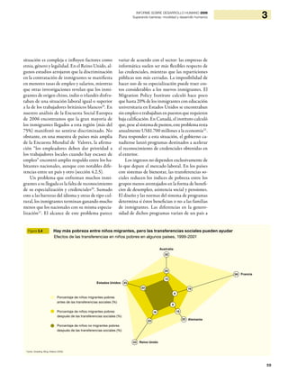 59
3INFORME SOBRE DESARROLLO HUMANO 2009
Superando barreras: movilidad y desarrollo humanos
situación es compleja e influyen factores como
etnia, género y legalidad. En el Reino Unido, al-
gunos estudios arrojaron que la discriminación
en la contratación de inmigrantes se manifiesta
en menores tasas de empleo y salarios, mientras
que otras investigaciones revelan que los inmi-
grantes de origen chino, indio o irlandés disfru-
taban de una situación laboral igual o superior
a la de los trabajadores británicos blancos19
. En
nuestro análisis de la Encuesta Social Europea
de 2006 encontramos que la gran mayoría de
los inmigrantes llegados a esta región (más del
75%) manifestó no sentirse discriminado. No
obstante, en una muestra de países más amplia
de la Encuesta Mundial de Valores, la afirma-
ción “los empleadores deben dar prioridad a
los trabajadores locales cuando hay escasez de
empleo” encontró amplio respaldo entre los ha-
bitantes nacionales, aunque con notables dife-
rencias entre un país y otro (sección 4.2.5).
Un problema que enfrentan muchos inmi-
grantes a su llegada es la falta de reconocimiento
de su especialización y credenciales20
. Sumado
esto a las barreras del idioma y otras de tipo cul-
tural, los inmigrantes terminan ganando mucho
menos que los nacionales con su misma especia-
lización21
. El alcance de este problema parece
variar de acuerdo con el sector: las empresas de
informática suelen ser más flexibles respecto de
las credenciales, mientras que las reparticiones
públicas son más cerradas. La imposibilidad de
hacer uso de su especialización puede traer cos-
tos considerables a los nuevos inmigrantes. El
Migration Policy Institute calculó hace poco
que hasta 20% de los inmigrantes con educación
universitaria en Estados Unidos se encontraban
sin empleo o trabajaban en puestos que requieren
baja calificación. En Canadá, el instituto calculó
que,pesealsistemadepuntos,esteproblemaresta
anualmente US$1.700 millones a la economía22
.
Para responder a esta situación, el gobierno ca-
nadiense lanzó programas destinados a acelerar
el reconocimiento de credenciales obtenidas en
el exterior.
Los ingresos no dependen exclusivamente de
lo que depare el mercado laboral. En los países
con sistemas de bienestar, las transferencias so-
ciales reducen los índices de pobreza entre los
grupos menos aventajados en la forma de benefi-
cios de desempleo, asistencia social y pensiones.
El diseño y las normas del sistema de programas
determina si éstos benefician o no a las familias
de inmigrantes. Las diferencias en la genero-
sidad de dichos programas varían de un país a
Figura 3.4 Hay más pobreza entre niños migrantes, pero las transferencias sociales pueden ayudar
Efectos de las transferencias en niños pobres en algunos países, 1999-2001
Fuente: Smeeding, Wing y Robson (2008).
Porcentaje de niños migrantes pobres
antes de las transferencias sociales (%)
Porcentaje de niños migrantes pobres
después de las transferencias sociales (%)
Porcentaje de niños no migrantes pobres
después de las transferencias sociales (%)
Francia
Alemania
Reino Unido
Estados Unidos
Australia
56
19
6
43
23
20
13
20
32
33
16 15
8
22
 