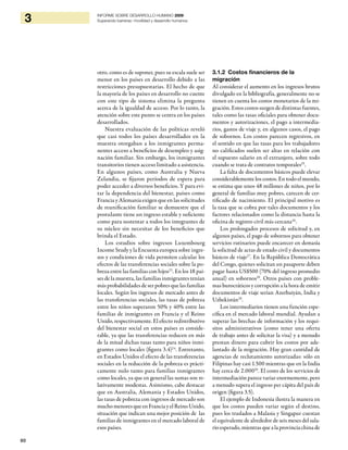60
3 INFORME SOBRE DESARROLLO HUMANO 2009
Superando barreras: movilidad y desarrollo humanos
otro, como es de suponer, pues su escala suele ser
menor en los países en desarrollo debido a las
restricciones presupuestarias. El hecho de que
la mayoría de los países en desarrollo no cuente
con este tipo de sistema elimina la pregunta
acerca de la igualdad de acceso. Por lo tanto, la
atención sobre este punto se centra en los países
desarrollados.
Nuestra evaluación de las políticas reveló
que casi todos los países desarrollados en la
muestra otorgaban a los inmigrantes perma-
nentes acceso a beneficios de desempleo y asig-
nación familiar. Sin embargo, los inmigrantes
transitorios tienen acceso limitado a asistencia.
En algunos países, como Australia y Nueva
Zelandia, se fijaron períodos de espera para
poder acceder a diversos beneficios. Y para evi-
tar la dependencia del bienestar, países como
FranciayAlemaniaexigenqueenlassolicitudes
de reunificación familiar se demuestre que el
postulante tiene un ingreso estable y suficiente
como para sustentar a todos los integrantes de
su núcleo sin necesitar de los beneficios que
brinda el Estado.
Los estudios sobre ingresos Luxembourg
Income Study y la Encuesta europea sobre ingre-
sos y condiciones de vida permiten calcular los
efectos de las transferencias sociales sobre la po-
breza entre las familias con hijos23
. En los 18 paí-
ses de la muestra, las familias inmigrantes tenían
más probabilidades de ser pobres que las familias
locales. Según los ingresos de mercado antes de
las transferencias sociales, las tasas de pobreza
entre los niños superaron 50% y 40% entre las
familias de inmigrantes en Francia y el Reino
Unido, respectivamente. El efecto redistributivo
del bienestar social en estos países es conside-
rable, ya que las transferencias reducen en más
de la mitad dichas tasas tanto para niños inmi-
grantes como locales (figura 3.4)24
. Entretanto,
en Estados Unidos el efecto de las transferencias
sociales en la reducción de la pobreza es prácti-
camente nulo tanto para familias inmigrantes
como locales, ya que en general las sumas son re-
lativamente modestas. Asimismo, cabe destacar
que en Australia, Alemania y Estados Unidos,
las tasas de pobreza con ingresos de mercado son
muchomenoresque en Francia y el Reino Unido,
situación que indican una mejor posición de las
familias de inmigrantes en el mercado laboral de
esos países.
3.1.2 Costos financieros de la
migración
Al considerar el aumento en los ingresos brutos
divulgado en la bibliografía, generalmente no se
tienen en cuenta los costos monetarios de la mi-
gración. Estos costos surgen de distintas fuentes,
tales como las tasas oficiales para obtener docu-
mentos y autorizaciones, el pago a intermedia-
rios, gastos de viaje y, en algunos casos, el pago
de sobornos. Los costos parecen regresivos, en
el sentido en que las tasas para los trabajadores
no calificados suelen ser altas en relación con
el supuesto salario en el extranjero, sobre todo
cuando se trata de contratos temporales25
.
La falta de documentos básicos puede elevar
considerablemente los costos. En todo el mundo,
se estima que unos 48 millones de niños, por lo
general de familias muy pobres, carecen de cer-
tificado de nacimiento. El principal motivo es
la tasa que se cobra por tales documentos y los
factores relacionados como la distancia hasta la
oficina de registro civil más cercana26
.
Los prolongados procesos de solicitud y, en
algunos países, el pago de sobornos para obtener
servicios rutinarios puede encarecer en demasía
la solicitud de actas de estado civil y documentos
básicos de viaje27
. En la República Democrática
del Congo, quienes solicitan un pasaporte deben
pagar hasta US$500 (70% del ingreso promedio
anual) en sobornos28
. Otros países con proble-
mas burocráticos y corrupción a la hora de emitir
documentos de viaje serían Azerbaiyán, India y
Uzbekistán29
.
Los intermediarios tienen una función espe-
cífica en el mercado laboral mundial. Ayudan a
superar las brechas de información y los requi-
sitos administrativos (como tener una oferta
de trabajo antes de solicitar la visa) y a menudo
prestan dinero para cubrir los costos por ade-
lantado de la migración. Hay gran cantidad de
agencias de reclutamiento autorizadas: sólo en
Filipinas hay casi 1.500 mientras que en la India
hay cerca de 2.00030
. El costo de los servicios de
intermediación parece variar enormemente, pero
a menudo supera el ingreso per cápita del país de
origen (figura 3.5).
El ejemplo de Indonesia ilustra la manera en
que los costos pueden variar según el destino,
pues los traslados a Malasia y Singapur cuestan
el equivalente de alrededor de seis meses del sala-
rio esperado, mientras que a la provincia china de
 