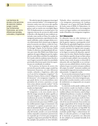 64
3 INFORME SOBRE DESARROLLO HUMANO 2009
Superando barreras: movilidad y desarrollo humanos
Notodoslostiposdeinmigrantestienenigual
acceso a atención médica52
. Los inmigrantes per-
manentes suelen tener más acceso que aquellos
transitorios y el acceso de los inmigrantes irre-
gulares suele ser mucho más restringido (figura
3.8). El desplazamiento en ocasiones priva a los
migrantes internos de servicios de salud cuando
el derecho a ello depende de tener residencia au-
torizada, como sucede en China. En cambio, los
inmigrantes permanentes, especialmente los alta-
mente calificados, suelen conseguir dichos servi-
cios relativamente fácil, mientras que en algunos
países la atención está abierta a todos los inmi-
grantes, sin importar su legalidad, como sucede
en Portugal y España. En los Emiratos Árabes
Unidos, la cobertura varía dependiendo del emi-
rato, pero tanto Abu Dhabi como Dubai tienen
regímenes de seguro obligatorio para los emplea-
dos a los cuales deben contribuir los empleadores.
En Canadá, todos los residentes tienen derecho a
usar el seguro nacional de salud y las autoridades
provinciales determinan quién reúne los requisi-
tos para ser considerado un residente.
En la práctica, las barreras de acceso a los
servicios de atención médica surgen cuando hay
limitaciones financieras, así como diferencias
sociales, culturales y lingüísticas, sobre todo
en el caso de los inmigrantes irregulares53
. En
Alemania, Francia y Suecia, existe la “obligación
de denunciar” a los inmigrantes irregulares, lo
que puede derivar en una desconfianza entre
prestadores de servicios y pacientes y en que
éstos eviten solicitar atención médica54
. En los
países del CCG, las inmigrantes solteras emba-
razadas son deportadas55
.
En los países en desarrollo que son destino
de inmigrantes, se da cierta tensión entre el
ideal de otorgar atención de salud a aquellos en
situación irregular y la realidad que impone la
insuficiencia de recursos. En Sudáfrica, muchos
extranjeros dicen no tener acceso a medicamen-
tos antirretrovirales para tratar el SIDA, ya que
los establecimientos niegan el tratamiento a los
“extranjeros” o a quienes no presenten una cé-
dula de identidad del país56
. Ya que Sudáfrica es
el país con las tasas de prevalencia del virus más
altas del mundo, sumado a un acceso limitado
(si bien, mejorado) a tratamiento antirretroviral,
no sorprende que el servicio para inmigrantes
irregulares tenga menor prioridad. No obstante,
hay ejemplos más positivos en otras latitudes:
Tailandia ofrece tratamiento antirretroviral
a los inmigrantes provenientes de Camboya
y Myanmar, con el apoyo del Fondo Mundial
de Lucha contra el SIDA, la Tuberculosis y la
Malaria. El país también ofrece a los inmigrantes
acceso a un seguro médico y está intentando ex-
tender el beneficio a los inmigrantes irregulares.
3.3 Educación
La educación tiene un valor intrínseco y, al
mismo tiempo, concreto en cuanto a la capaci-
dad de generar ingresos y participación social.
Puede dotar de capacidades lingüísticas, técnicas
y sociales que faciliten la integración económica
y social y aumentar los ingresos entre una gene-
ración y la siguiente. La migración puede incidir
en los logros en materia de educación, especial-
mente entre los niños. Muchas familias emigran
con el objetivo específico de que sus hijos asistan
a escuelas de mejor calidad o más avanzadas. En
muchas zonas rurales de países en desarrollo la
educación sólo está disponible en un nivel pri-
mario y con una calidad inferior a la de las zonas
urbanas, lo que es un motivo más para cambiarse
del campo a la ciudad57
. Asimismo, también está
aumentandolamigracióninternacionalconfines
educacionales –la migración escolar.
En esta sección examinamos lo que se conoce
sobre los niveles de escolaridad en los lugares de
origen y de destino, si los niños inmigrantes pue-
den acceder a escuelas estatales y cuál es su nivel
de rendimiento en comparación con sus pares
no inmigrantes.
La matrícula escolar puede cambiar por di-
versos motivos cuando una familia se reubica.
En ello interviene el aumento del ingreso, pero
también influyen otros factores, como la dispo-
nibilidad de profesores y escuelas, la calidad de
la infraestructura y el costo del transporte. Un
punto de partida natural para medir los bene-
ficios educacionales es realizar una compara-
ción de las tasas de matrícula. Estas revelan una
imagen sorprendente de las ventajas de emigrar
(figura 3.9), puesto que las mayores diferencias
son para los niños de países con bajo IDH. Sin
embargo, hay que plantear dos salvedades: estos
resultados pueden llegar a sobreestimarse de-
bido a la selección positiva; y el simple hecho
de la matrícula no garantiza una educación
de alta calidad ni un resultado favorable de la
escolaridad59
.
Las barreras de
acceso a los servicios
de atención médica
surgen cuando
hay limitaciones
financieras, así como
diferencias sociales,
culturales y lingüísticas
 