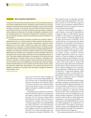 66
3 INFORME SOBRE DESARROLLO HUMANO 2009
Superando barreras: movilidad y desarrollo humanos
cerca de un tercio de los niños extranjeros en
edad escolar no están matriculados, debido a di-
versas razones como la incapacidad de pagar la
matrícula, el transporte, los uniformes y libros,
y la exclusión por parte de los administradores,
mientras que quienes asisten a la escuela dicen
soportar comentarios xenófobos de profesores y
otros alumnos66
.
Dos grupos parecen enfrentar los mayores de-
safíos: los niños que emigran sin acompañantes,
que tienden a encontrarse en situación irregular
(recuadro 3.2), y los niños que emigran dentro
de las fronteras de su país o hacia otros países en
desarrollo con sus padres, de manera transito-
ria. El primer grupo tiene escasas probabilidades
de acceder a educación, a causa del aislamiento
social y cultural, las exigencias y peligros del tra-
bajo, la pobreza extrema y las malas condiciones
sanitarias67
. En cuanto al segundo grupo, estu-
dios cualitativos realizados en Pakistán y Viet
Nam sugirieron que la migración estacional
perturba su desarrollo educacional68
. Por ejem-
plo, la minoría rac lai de Viet Nam emigra con
sus hijos a zonas montañosas aisladas durante la
temporada de cosecha y los menores no asisten a
la escuela durante ese período69
.
Aunque los niños inmigrantes puedan ac-
ceder a mejores escuelas que las disponibles en
su lugar de origen, no todos obtienen buenos
resultados en los exámenes al compararlos con
sus pares nacidos en el país de acogida. En los
21 países pertenecientes a la OCDE y los 12
no pertenecientes a la organización que abarcó
el Programa de Evaluación Internacional de
Alumnos, que probó el desempeño en ciencias,
los alumnos inmigrantes tendieron a obtener
rendimientos más bajos que los niños nacidos
en el país de acogida70
. Sin embargo, los alum-
nos nacidos en países extranjeros obtienen
resultados igualmente positivos que sus pares
nacidos en el país de acogida, por ejemplo en
Australia, Irlanda y Nueva Zelandia, así como
en la Federación de Rusia, Israel, Macao (China)
y Serbia. Del mismo modo, los alumnos del
mismo país de origen obtuvieron resultados di-
ferentes incluso en países fronterizos: por ejem-
plo, los alumnos inmigrantes turcos muestran
mejor rendimiento en Matemáticas en Suiza que
en Alemania71
. La generación siguiente –hijos
de inmigrantes, nacidos en el país de destino–
generalmente obtiene mejores resultados, pero
con algunas excepciones como en Alemania,
Dinamarca y los Países Bajos.
Parte de la desventaja educacional de los hijos
de familias inmigrantes puede atribuirse al bajo
nivel educacional y de ingresos de los padres. Los
niños cuyos padres no finalizaron la enseñanza
secundaria –que tiende a ser el caso en los ho-
gares de inmigrantes en Alemania, Estados
Unidos, Francia y Suiza– habitualmente cursan
menos años de escuela. Sin embargo, pese a que
muchas familias inmigrantes viven lejos de sus
parientes y redes sociales, un estudio sobre niños
inmigrantes en ocho países desarrollados con-
cluyó que hay más probabilidad de que crezcan
con ambos progenitores en comparación con
los niños locales72
. Esto refuta la creencia gene-
ralmente expuesta por la bibliografía de que los
niños inmigrantes a menudo se ven desfavoreci-
dos por la ausencia de un progenitor.
En los países pertenecientes a la OCDE, los
Recuadro 3.2 Niños migrantes independientes
Fuente: Bhabha (2008) y Yaqub (2009).
A menudo se menciona la trata y la solicitud de asilo como la principal forma que toma
el movimiento independiente de niños. No obstante, existen pruebas que se remontan
bastante en el tiempo de que los niños también se trasladan en busca de oportunidades
de trabajo y educación. La Convención sobre los Derechos del Niño contribuye en
cierta medida a reconocer a los niños como agentes, entes que deciden, iniciadores y
actores sociales por mérito propio. Sin embargo, la bibliografía y las políticas en torno
a la movilidad infantil se han concentrado principalmente en el bienestar y la protec-
ción ante posibles amenazas y pasan por alto políticas de inclusión, facilitación y no
discriminación.
En el caso de otros tipos de movimientos, los efectos de la migración infantil in-
dependiente se dan en un contexto específico. Algunos estudios han descubierto un
vínculo importante entre no asistir a la escuela y la propensión a migrar por motivos
laborales entre los niños rurales, mientras otros revelan que la migración se asocia
positivamente con la educación. Un estudio realizado hace poco con datos de censos
de Argentina, Chile y Sudáfrica demuestra que los niños migrantes independientes em-
peoraban sus condiciones de vivienda en el destino mientras que los niños migrantes
dependientes eran similares a los no migrantes en el tipo de residencia. Más de una
quinta parte de los niños que migran al extranjero en forma independiente entre los 15
y los 17 años tenían trabajo en estos países, en comparación con menos del 4% de los
niños dependientes no migrantes. Muchos viven con familiares o empleadores, pero
contar con seguridad y vivienda constituyen fuentes importantes de preocupación.
Los niños pueden tener menos habilidades que los adultos para cambiar de trabajo,
enfrentan más dificultades a la hora de obtener documentos incluso cuando cumplen
las condiciones, pueden estar más propensos a sufrir violencia de parte de los em-
pleadores o encuentros con la policía y estar más sujetos a engaños de quienes les
ofrecen trabajo y otros.
 