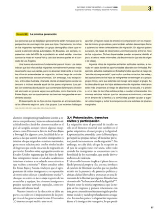 67
3INFORME SOBRE DESARROLLO HUMANO 2009
Superando barreras: movilidad y desarrollo humanos
alumnos inmigrantes generalmente asisten a es-
cuelas con profesores y recursos educacionales de
calidad similar a las de los alumnos nacidos en el
país de acogida, aunque existen algunas excep-
ciones, como Dinamarca, Grecia, los Países Bajos
y Portugal. En algunos casos, la calidad de las es-
cuelas a las que asisten los niños inmigrantes es
inferior a lo que exigen los estándares nacionales,
pero esto se relaciona más con los niveles locales
de ingresos que con la situación de migración en
particular. Estudios sobre segregación escolar en
Estados Unidos sugieren que los hijos de fami-
lias inmigrantes tienen resultados académicos
inferiores si asisten a escuelas de zonas céntricas
que reciben a minorías73
. Otros estudios sobre
los Países Bajos y Suecia concluyen que el agru-
pamiento de niños inmigrantes y su separación
de otros niños afectan el rendimiento escolar74
.
Aunque no estén en desventaja respecto de los
materiales y equipos, los alumnos inmigrantes
pueden necesitar servicios especiales, como en-
señanza del idioma local.
Nuestro interés en la educación se debe en
parte a su valor en el mejoramiento de las pers-
pectivas de las generaciones futuras. El recuadro
3.3 muestra en qué medida esto es así.
3.4 Potenciación, derechos
civiles y participación
La migración tiene el potencial de incidir no
sólo en el bienestar material sino también en el
poder adquisitivo, el amor propio y la dignidad.
La potenciación, entendida como la libertad para
perseguir las propias metas y el bienestar perso-
nal, puede incrementarse con la migración75
. Sin
embargo, no cabe duda de que la recepción en
el país de acogida tiene relevancia, sobre todo
cuando los inmigrantes se encuentran con la
hostilidad de los nacionales, que puede derivar
en brotes de violencia.
El desarrollo humano implica el pleno desarro-
llo del potencial propio y ello, a su vez, involucra
el ejercicio de libertades sociales que no pueden
existir sin la presencia de garantías políticas y
cívicas; dichas libertades se enmarcan en una di-
mensión de la libertad que algunos filósofos han
denominado “las bases sociales de la dignidad”76
.
Pueden tener la misma importancia que la me-
jora de los ingresos y pueden relacionarse con
ésta, pero a menudo resultan restringidas por ba-
rreras sociales y raciales profundamente arraiga-
das. En muchos países, la disposición imperante
frente a la inmigración es negativa, lo que puede
Recuadro 3.3 La próxima generación
Fuente: Crul (2007), OCDE (2007), Castles y Miller (1993) y Portes y Zhou (2009).
Las personas que se desplazan generalmente están motivadas por la
perspectiva de una mejor vida para sus hijos. Ciertamente, los niños
de los migrantes representan un grupo demográfico clave que re-
quiere la atención de las autoridades. En Bruselas, por ejemplo, re-
presentan más del 40% de la población en edad escolar, mientras
que son la mitad en Nueva York y casi dos terceras partes en el con-
dado de Los Ángeles.
Una buena educación es fundamental para el futuro. Los datos
indican que los niños de los migrantes normalmente muestran mejor
desempeño que sus padres, pero no alcanzan totalmente el nivel de
los niños sin antecedentes de migración, incluso luego de controlar
las características socioeconómicas. Sin embargo, hay excepcio-
nes, entre ellas Australia y Canadá, donde el desempeño escolar es
cercano o incluso excede aquél de los pares originarios. Los paí-
ses con sistemas de educación que contemplan la temprana división
del alumnado en grupos según sus aptitudes, como Alemania y los
Países Bajos, son los que muestran las brechas más grandes en ren-
dimiento escolar.
El desempeño de los hijos de los migrantes en el mercado labo-
ral es diferente según el país y los grupos. Los recientes hallazgos
apuntan a mayores tasas de empleo en comparación con los migran-
tes del mismo grupo etáreo, pero también señalan desventajas frente
a quienes no tienen antecedentes de migración. En algunos países
europeos, las tasas de desempleo juvenil son peores entre los hijos
de los migrantes. Dichas disparidades pueden empeorar debido al
poco acceso a redes informales y la discriminación (ya sea de origen
o de clase).
Algunos niños de migrantes enfrentan actitudes racistas, a me-
nudo en casos donde las oportunidades laborales son limitadas. Por
ejemplo, estudios realizados en Estados Unidos apuntan al riesgo de
“asimilación segmentada”, que implica que los contactos, las redes y
las aspiraciones de los hijos de inmigrantes se restringen a su propio
grupo étnico, pero que además este riesgo varía según el grupo. Se
ha descubierto que los hijos adolescentes de migrantes mexicanos
están más propensos al riesgo de abandonar la escuela, ir a prisión
o, en el caso de las niñas adolescentes, a quedar embarazadas. Los
mismos estudios indican que los recursos económicos y sociales
en el ámbito de la familia y la comunidad pueden ayudar a supe-
rar estos riesgos y evitar la emergencia de una subclase de jóvenes
marginales.
 