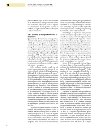 70
3 INFORME SOBRE DESARROLLO HUMANO 2009
Superando barreras: movilidad y desarrollo humanos
potencial. Desde luego, en estos casos el culpable
de tal deterioro no es la migración en sí misma,
sino los factores subyacentes. Aquí se exponen
las consecuencias de tres grandes factores: el
conflicto, el desplazamiento debido al desarrollo
y la trata de humanos.
3.5.1 Cuando la inseguridad motiva la
migración
Quienes huyen de situaciones de inseguridad y
violencia por lo general terminan perdiendo casi
todo lo que han conseguido en materia de de-
sarrollo humano. No obstante, la migración los
protege de consecuencias peores si se quedaran.
Los refugiados gozan de varias clases de pro-
tección, en especial aquellos que se acogen a la
Convención sobre el Estatuto de los Refugiados
adoptada en 1951 –que define los criterios según
los cuales los países signatarios pueden otorgar
asilo y fija los derechos de los refugiados– y por
ende al mandato de la ACNUR. Esta protección
ha permitido que millones se trasladen a lugares
más seguros y protegidos.
En los conflictos actuales es cada vez más
común encontrar grandes movimientos de per-
sonas e incluso la utilización del desplazamiento
deliberado de civiles como un arma de guerra91
.
Aunque algunos logran huir lejos, a América del
Norte, Europa occidental y Australasia, la mayo-
ría de los desplazados se reubica en su país de ori-
gen o en las cercanías. Aunque los campamentos
apenas albergan a un tercio de quienes resultan
desplazados por el conflicto, éstos se han con-
vertido en símbolo de la situación apremiante
de quienes viven en regiones pobres inmersas
en luchas intestinas92
. Un ejemplo actual lo da
Darfur, en Sudán, donde los aldeanos huyeron
tras los ataques que acabaron con sus animales y
destruyeron sus cultivos, pozos y hogares, con-
virtiéndose así en parte de la mayor masa mun-
dial de población desplazada como consecuencia
de la prolongada guerra que asola el sur del país
africano.
Los pobres e indigentes huyen de las zonas de
combate, pero corren graves riesgos al hacerlo. El
conflicto debilita o destruye todas las formas de
capital y desaparecen así las fuentes de ingresos,
los servicios y las redes sociales, acentuándose con
ello la vulnerabilidad. Tras la huida, los despla-
zados han salvado las amenazas más directas a su
integridad física, pero todavía les resta enfrentar
enormesdesafíos.Entresusprincipalesproblemas
está la inseguridad y la hostilidad del entorno,
sobre todo en los campamentos y sus alrededo-
res93
. En tiempos de guerra civil, los desplazados
internos pueden verse acosados por el gobierno y
la animosidad de los habitantes locales.
Sin embargo, es importante tener presente
queelconflictoylainseguridadocasionanapenas
cerca de una décima parte de la migración inter-
nacional y la vigésima de la migración interna.
Existen diferencias de tipo regional, siendo
África la más afectada: la migración internacio-
nal atribuible al conflicto alcanza el 13% en ese
continente. El mapa 3.1 muestra la ubicación de
los conflictos y los principales flujos migratorios
dentro de África y hacia otros continentes. Si
bien el mapa presenta un panorama sombrío,
recalcamos que, en su mayoría, la migración en
África no se debe al conflicto y que, en general,
los africanos emigran por las mismas razones
que lo haría cualquier otra persona94
.
Aparte de la inseguridad perenne, lograr
un ingreso digno es el mayor desafío que deben
enfrentar los desplazados, sobre todo cuando
carecen de documentos de identidad95
. En los
estudios de casos encargados, Uganda fue el
único de los seis países de la muestra donde la
ley permitía a los refugiados desplazarse libre-
mente, aceptar un empleo y tener acceso a la tie-
rra96
. En Uganda, cerca del 44% de la población
de los campamentos en edad de trabajar tenía
empleo, mientras que en los otros cinco países
la cifra no alcanzaba a rozar el 15%. Aunque se
permitiera trabajar a los desplazados, las oportu-
nidades eran más bien escasas.
Los logros en desarrollo humano de los des-
plazados a causa de la inseguridad varían enor-
memente. Si bien los Principios Rectores de las
Naciones Unidas aplicables a los desplazamien-
tos internos han ayudado a crear conciencia,
estas personas, 80% de las cuales son mujeres y
niños, no cuentan con el mismo amparo legal del
que gozan los refugiados97
. Grosso modo, la mitad
de los 26 millones de desplazados internos que
hay en el mundo recibe algún tipo de ayuda de
ACNUR, la OIM y otras organizaciones, pero a
menudo se invoca la soberanía para justificar las
restricciones a la ayuda internacional. En 2007,
las más de 500.000 personas afectadas por situa-
ciones de crisis en Sudán, Myanmar y Zimbabwe
se encontraban fuera del alcance de cualquier
 