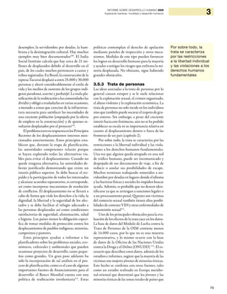 73
3INFORME SOBRE DESARROLLO HUMANO 2009
Superando barreras: movilidad y desarrollo humanos
desempleo, la servidumbre por deudas, la ham-
bruna y la desintegración cultural. Hay muchos
ejemplos muy bien documentados109
. El India
Social Institute calcula que hay cerca de 21 mi-
llones de desplazados debido al desarrollo en el
país, de los cuales muchos pertenecen a castas y
tribus registradas. En Brasil, la construcción de la
represaTucuruídesplazóaentre25.000y30.000
personas y alteró considerablemente el estilo de
vida y los medios de sustento de los grupos indí-
genas parakanã, asurini y parkatêjê. La mala pla-
nificación de la reubicación a las comunidades las
dividió y obligó a trasladarlas en varias ocasiones,
a menudo a zonas que carecían de la infraestruc-
tura necesaria para satisfacer las necesidades de
una creciente población (empujada por la oferta
de empleos en la construcción) y de quienes re-
sultaron desplazados por el proyecto110
.
ElproblematuvosurespuestaenlosPrincipios
Rectores de los desplazamientos internos men-
cionados anteriormente. Estos principios esta-
blecen que, durante la etapa de planificación,
las autoridades competentes velarán porque
se hayan explorado todas las alternativas via-
bles para evitar el desplazamiento. Cuando no
quede ninguna alternativa, las autoridades de-
berán justificarlo demostrando que existe un
interés público superior. Se debe buscar el res-
paldo y la participación de todos los interesados
y alcanzar acuerdos reparatorios, si corresponde,
así como incorporar mecanismos de resolución
de conflictos. El desplazamiento no se llevará a
cabo de forma que viole los derechos a la vida, la
dignidad, la libertad y la seguridad de los afec-
tados y se debe facilitar el refugio adecuado a
las personas desplazadas así como condiciones
satisfactorias de seguridad, alimentación, salud
e higiene. Los países tienen la obligación especí-
fica de tomar medidas de protección contra los
desplazamientos de pueblos indígenas, minorías,
campesinos y pastores.
Estos principios ayudan a informar a los
planificadores sobre los problemas sociales, eco-
nómicos, culturales y ambientales que pueden
ocasionar proyectos de desarrollo, tanto peque-
ños como grandes. Un gran paso adelante ha
sido la incorporación de tal análisis en el pro-
ceso de planificación, como es el caso de algunas
importantes fuentes de financiamiento para el
desarrollo: el Banco Mundial cuenta con una
política de reubicación involuntaria111
. Estas
políticas contemplan el derecho de apelación
mediante paneles de inspección y otros meca-
nismos. Medidas de este tipo pueden favorecer
los logros en desarrollo humano para la mayoría
y ayudar a mitigar los riesgos que enfrenta la mi-
noría desplazada. No obstante, sigue habiendo
grandes obstáculos.
3.5.3 Trata de personas
Las ideas asociadas a la trata de personas por lo
general causan estupor y se le suele relacionar
con la explotación sexual, el crimen organizado,
el abuso violento y la explotación económica. La
trata de personas no solo incide en los individuos
sino que también puede socavar el respeto de gru-
pos enteros. Sin embargo, a pesar del creciente
interés hacia este fenómeno, aún no se ha podido
establecer su escala ni su importancia relativa en
cuanto al desplazamiento dentro o fuera de las
fronteras de un país (capítulo 2).
Por sobre todo, la trata se caracteriza por las
restricciones a la libertad individual y las viola-
ciones a los derechos humanos fundamentales.
Una vez que alguien queda atrapado en una red
de tráfico humano, puede ser incomunicado y
despojado de sus documentos de viaje, a fin de
reducir o anular sus posibilidades de escape.
Muchos terminan trabajando sometidos a ser-
vidumbre por deudas en lugares donde el idioma
y las barreras físicas y sociales les impiden buscar
ayuda. Además, es probable que no deseen iden-
tificarse ya que se arriesgan a sanciones legales o
a un procesamiento penal. Quienes son víctimas
del comercio sexual también tienen altas posibi-
lidades de contraer VIH y otras enfermedades de
transmisión sexual112
.
Uno de los principales obstáculos para la eva-
luación de los efectos de la trata yace en los datos.
La base de datos del Módulo de Lucha contra la
Trata de Personas de la OIM contiene menos
de 14.000 casos, por lo que no es una muestra
representativa, y lo mismo ocurre con la base
de datos de la Oficina de las Naciones Unidas
contra la Droga y el Delito (ONUDD) 113
. El es-
cenario que describen estos datos, además de los
estudios e informes, sugiere que la mayoría de las
víctimas son mujeres jóvenes de minorías étnicas.
Este hecho se confirma con otras fuentes, tales
como un estudio realizado en Europa meridio-
nal-oriental que determinó que los jóvenes y las
minorías étnicas de las zonas rurales de países que
Por sobre todo, la
trata se caracteriza
por las restricciones
a la libertad individual
y las violaciones a los
derechos humanos
fundamentales
 
