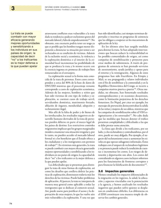 74
3 INFORME SOBRE DESARROLLO HUMANO 2009
Superando barreras: movilidad y desarrollo humanos
atravesaron conflictos eran vulnerables a la trata
dada su tendencia a padecer exclusiones graves del
mercado laboral y falta de empoderamiento114
. No
obstante, este escenario podría tener un sesgo ya
que es posible que los hombres tengan menor dis-
posición a denunciar su situación por temor a ser
rechazados en su condición de víctimas. Además
de la exclusión social y económica, la violencia y
la explotación doméstica o al interior de la co-
munidad local incrementan las posibilidades de
que se produzca la trata y lo mismo ocurre con
la creencia ingenua en promesas de trabajos bien
remunerados en el extranjero.
La explotación sexual es la forma más cono-
cida de la trata de personas. Estos casos corres-
ponden a cerca del 80% de la base de datos de
ONUDD mientras que el porcentaje restante
corresponde a casos de explotación económica.
Además de las mujeres, hombres y niños que
han sido víctimas de este tipo de tráfico y ex-
plotación, se cuentan casos de trabajo servil,
servidumbre doméstica, matrimonio forzado,
ablación de órganos, mendicidad, adopción y
reclutamiento ilegal.
Más allá de la falta de poder y de bienes de
los involucrados, los resultados negativos en de-
sarrollo humano derivados de la trata de perso-
nas pueden deberse en parte al marco legal de
los países de destino. Los restrictivos controles
migratorios implican que los grupos marginados
tiendenamantenerunasituaciónirregulary,por
lo tanto, no pueden acceder al mercado laboral
formal ni a los beneficios que el Estado ofrece a
los ciudadanos y a los inmigrantes con permiso
de trabajo115
. En términos más generales, la trata
se puede combatir con mayor eficacia generando
mejores oportunidades y sensibilizando a los in-
dividuos en sus países de origen; la capacidad de
decir “no” a los traficantes es la mejor defensa a
la que pueden apelar.
Las dificultades que se presentan para distin-
guir la trata de otras formas de explotación, así
como los desafíos que conlleva definir las prác-
ticas de explotación, disminuyen todavía más los
derechos de las víctimas. Puede haber problemas
de aplicación. Al parecer, la trata se interpreta de
manera muy general como aplicable a todas las
inmigrantes que se dedican al comercio sexual.
Así, puede usarse para justificar el acoso y la de-
portación de estas mujeres, lo que las vuelve aún
más vulnerables a la explotación. Y una vez que
han sido identificadas, casi siempre terminan de-
portadas o inscritas en programas de asistencia
que las obligan a cooperar en los mecanismos de
aplicación de la ley.
En los últimos años han surgido medidas
para detener la trata. Se han adoptado interven-
ciones que buscan reducir la vulnerabilidad en
las posibles comunidades de origen, así como
campañas de sensibilización y proyectos para
crear medios de subsistencia. A través de pro-
gramas de asistencia se han prestado servicios
de asesoramiento, ayuda jurídica y apoyo para
el retorno y la reintegración. Algunos de estos
programas han sido fructíferos. En Etiopía y
Malí, se usa propaganda y relatos individuales
con el fin de sensibilizar a la comunidad; y en la
República Democrática del Congo, se recurre a
campañas masivas puerta a puerta116
. Otras me-
didas, no obstante, han fomentado resultados
contraproducentes y en ocasiones desastrosos,
como la limitación prejuiciosa de los derechos
femeninos. En Nepal, por citar un ejemplo, los
mensajes de prevención desincentivaban la salida
de las niñas y mujeres de sus aldeas, mientras que
las campañas de sensibilización sobre el VIH es-
tigmatizaron a los retornados117
. No cabe duda
que las medidas que buscan detener el tráfico
presentan complejidades y dificultades a las que
se debe prestar suma atención.
La línea que divide a los traficantes, por un
lado, y a los reclutadores y contrabandistas, por el
otro, puede ser muy delgada. Por ejemplo, el ne-
gocio del reclutamiento crece y aumentan los ni-
veles en que operan subagentes informales. Éstos
trabajan con el amparo de reclutadores legítimos
y su presencia puede reducir la rendición de cuen-
tas e incrementar los costos. Los riesgos de de-
tención y deportación son altos. Los costos del
contrabando en algunos casos incluyen sobornos
para los funcionarios de fronteras corruptos y
para financiar la falsificación de documentos118
.
3.6 Impactos generales
Hemos estudiado los impactos diferenciados de
la migración en los ingresos, la salud, la educa-
ción y aspectos vinculados con la potenciación
y la agencia, y hemos analizado los resultados
negativos que pueden sufrir quienes se despla-
zan en condiciones difíciles. Las diferencias en
el IDH constituyen una manera simple de ob-
servar los cambios generales.
La trata se puede
combatir con mayor
eficacia generando
mejores oportunidades
y sensibilizando a
los individuos en sus
países de origen; la
capacidad de decir
“no” a los traficantes
es la mejor defensa a
la que pueden apelar
 
