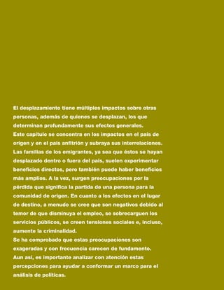 El desplazamiento tiene múltiples impactos sobre otras
personas, además de quienes se desplazan, los que
determinan profundamente sus efectos generales.
Este capítulo se concentra en los impactos en el país de
origen y en el país anfitrión y subraya sus interrelaciones.
Las familias de los emigrantes, ya sea que éstos se hayan
desplazado dentro o fuera del país, suelen experimentar
beneficios directos, pero también puede haber beneficios
más amplios. A la vez, surgen preocupaciones por la
pérdida que significa la partida de una persona para la
comunidad de origen. En cuanto a los efectos en el lugar
de destino, a menudo se cree que son negativos debido al
temor de que disminuya el empleo, se sobrecarguen los
servicios públicos, se creen tensiones sociales e, incluso,
aumente la criminalidad.
Se ha comprobado que estas preocupaciones son
exageradas y con frecuencia carecen de fundamento.
Aun así, es importante analizar con atención estas
percepciones para ayudar a conformar un marco para el
análisis de políticas.
 