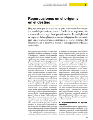 79
4INFORME SOBRE DESARROLLO HUMANO 2009
Superando barreras: movilidad y desarrollo humanos
Repercusiones en el origen y
en el destino
Hay personas que no se trasladan, pero pueden resultar afecta-
das por el desplazamiento, como la familia de los migrantes y las
comunidades en el lugar de origen y de destino. La multiplicidad
de impactos del desplazamiento en estos lugares diferentes es de
gran importancia, por cuanto configura los efectos generales del
movimiento en el desarrollo humano. Este capítulo aborda cada
uno de ellos.
Enloslugaresdeorigen,losimpactossedanenlos
ingresos y en el consumo, la educación y la salud y
en otros aspectos y procesos culturales y sociales
más amplios. En su mayoría se trata de efectos fa-
vorables, pero cabe investigar las preocupaciones
sobre la pérdida que significa el desplazamiento
de las personas para las comunidades. Nuestra re-
visión de las pruebas disponibles muestra que los
impactos son complejos, se sitúan en un contexto
determinado y suelen cambiar en el tiempo. Su
naturaleza y alcance varía de acuerdo a quién
emigra, cuál es su suerte y si se inclina por mante-
ner el contacto, lo que puede traducirse en flujos
dedinero,conocimientoseideasyenlaintención
explícita de volver en algún momento. Debido a
que los migrantes suelen llegar en gran número
desde lugares específicos, por ejemplo, de Kerala
en India y la provincia de Fujian en China, la
magnitud de los impactos pueden ser mayores a
escala local que a escala nacional. Sin embargo,
el flujo de ideas también puede tener profundas
repercusiones en las normas sociales y en las es-
tructuras de clase y extenderse a la comunidad en
general a lo largo del tiempo. Tradicionalmente,
algunas de estas consecuencias son vistas de ma-
nera negativa, pero una perspectiva más amplia
sugiere una visión más matizada. En este con-
texto, examinamos hasta qué punto los planes
nacionales de desarrollo, tales como las estrate-
gias de reducción de la pobreza (ERP), reflejan y
enmarcanlosesfuerzosdelospaísesendesarrollo
para promover los beneficios de la movilidad.
Los académicos y los medios de comunica-
ción han prestado bastante atención a los efectos
de la presencia de inmigrantes en los lugares de
destino. Es generalizada la creencia de que los
impactos son negativos, en la medida en que los
recién llegados son percibidos como los que «nos
dejan sin trabajo» cuando tienen empleo, viven
de los contribuyentes al pedir ayuda al Estado
cuando no tienen empleo, sobrecargan los servi-
cios públicos en áreas como la salud y la educa-
ción, crean tensiones sociales con los lugareños u
otros grupos de inmigrantes e, incluso, aumen-
tan la delincuencia. Al investigar la extensa bi-
bliografía empírica sobre el tema, encontramos
que los temores son exagerados y frecuentemente
infundados. Sin embargo, estas percepciones
importan, porque afectan el clima político en el
cual se toman las decisiones normativas sobre el
ingreso y trato de los inmigrantes. Los temores
pueden alimentar una hostilidad mayor hacia
ellos, aumentando el poder de quienes propi-
cian políticas extremas. Sin duda, las pruebas de
la historia antigua y contemporánea muestran
que la hostilidad puede aumentar en épocas de
recesión. Terminamos este capítulo tratando el
difícil tema de la opinión pública, ya que ésta res-
tringe las alternativas de política que se exploran
en el último capítulo.
4.1 Repercusiones en los lugares
de origen
Habitualmentesóloemigraunapequeñapartede
la población total de un país. Cuando hay excep-
ciones, esto es, países desde los cuales ha emigrado
un número elevado de personas, se trata de países
pequeños, tales como las naciones caribeñas
 