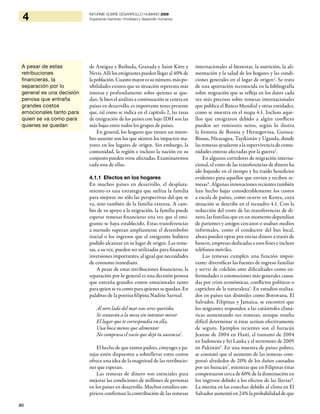 80
4 INFORME SOBRE DESARROLLO HUMANO 2009
Superando barreras: movilidad y desarrollo humanos
de Antigua y Barbuda, Granada y Saint Kitts y
Nevis.Allílosemigrantespuedenllegaral40%de
lapoblación.Cuantomayoressunúmero,máspo-
sibilidades existen que su situación repercuta más
intensa y profundamente sobre quienes se que-
dan. Si bien el análisis a continuación se centra en
países en desarrollo, es importante tener presente
que, tal como se indica en el capítulo 2, las tasas
de emigración de los países con bajo IDH son las
más bajas entre todos los grupos de países.
En general, los hogares que tienen un miem-
bro ausente son los que sienten los impactos ma-
yores en los lugares de origen. Sin embargo, la
comunidad, la región e incluso la nación en su
conjunto pueden verse afectadas. Examinaremos
cada una de ellas.
4.1.1 Efectos en los hogares
En muchos países en desarrollo, el desplaza-
miento es una estrategia que utiliza la familia
para mejorar no sólo las perspectivas del que se
va, sino también de la familia extensa. A cam-
bio de su apoyo a la migración, la familia puede
esperar remesas financieras una vez que el emi-
grante se haya establecido. Estas transferencias
a menudo superan ampliamente el desembolso
inicial o los ingresos que el emigrante hubiera
podido alcanzar en su lugar de origen. Las reme-
sas, a su vez, pueden ser utilizadas para financiar
inversiones importantes, al igual que necesidades
de consumo inmediato.
A pesar de estas retribuciones financieras, la
separación por lo general es una decisión penosa
que entraña grandes costos emocionales tanto
paraquien se vacomopara quienes se quedan. En
palabras de la poetisa filipina Nadine Sarreal:
Al otro lado del mar esos seres queridos
Se sentarán a la mesa sin intentar mirar
El lugar que te correspondía en ella.
Una boca menos que alimentar
No compensa el vacío que dejó tu ausencia1
.
El hecho de que tantos padres, cónyuges y pa-
rejas estén dispuestos a sobrellevar estos costos
ofrece una idea de la magnitud de las retribucio-
nes que esperan.
Las remesas de dinero son esenciales para
mejorar las condiciones de millones de personas
en los países en desarrollo. Muchos estudios em-
píricos confirman la contribución de las remesas
internacionales al bienestar, la nutrición, la ali-
mentación y la salud de los hogares y las condi-
ciones generales en el lugar de origen2
. Se trata
de una aportación reconocida en la bibliografía
sobre migración que se refleja en los datos cada
vez más precisos sobre remesas internacionales
que publica el Banco Mundial y otras entidades,
como se muestra en el mapa 4.1. Incluso aque-
llos que emigraron debido a algún conflicto
pueden ser remisores netos, según lo ilustra
la historia de Bosnia y Herzegovina, Guinea-
Bissau, Nicaragua, Tayikistán y Uganda, donde
las remesas ayudaron a la supervivencia de comu-
nidades enteras afectadas por la guerra3
.
En algunos corredores de migración interna-
cional, el costo de las transferencias de dinero ha
ido bajando en el tiempo y ha traído beneficios
evidentes para aquellos que envían y reciben re-
mesas4
. Algunas innovaciones recientes también
han hecho bajar considerablemente los costos
a escala de países, como ocurre en Kenya, cuya
situación se describe en el recuadro 4.1. Con la
reducción del costo de las transferencias de di-
nero, las familias que en un momento dependían
de parientes y amigos cercanos o usaban medios
informales, como el conductor del bus local,
ahora pueden optar por enviar dinero a través de
bancos, empresas dedicadas a esos fines e incluso
teléfonos móviles.
Las remesas cumplen una función impor-
tante: diversificar las fuentes de ingreso familiar
y servir de colchón ante dificultades como en-
fermedades o conmociones más generales causa-
das por crisis económicas, conflictos políticos o
caprichos de la naturaleza5
. En estudios realiza-
dos en países tan disímiles como Botswana, El
Salvador, Filipinas y Jamaica, se encontró que
los migrantes responden a las catástrofes climá-
ticas aumentando sus remesas, aunque resulta
difícil determinar si éstas actúan efectivamente
de seguro. Ejemplos recientes son el huracán
Jeanne de 2004 en Haití, el tsunami de 2004
en Indonesia y Sri Lanka y el terremoto de 2005
en Pakistán6
. En una muestra de países pobres,
se constató que el aumento de las remesas com-
pensó alrededor de 20% de los daños causados
por un huracán7
, mientras que en Filipinas éstas
compensaron cerca de 60% de la disminución en
los ingresos debido a los efectos de las lluvias8
.
La merma en las cosechas debido al clima en El
Salvador aumentó en 24% la probabilidad de que
A pesar de estas
retribuciones
financieras, la
separación por lo
general es una decisión
penosa que entraña
grandes costos
emocionales tanto para
quien se va como para
quienes se quedan
 