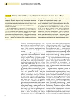 82
4 INFORME SOBRE DESARROLLO HUMANO 2009
Superando barreras: movilidad y desarrollo humanos
Asimismo, algunos migrantes provienen de ho-
gares pobres y un volumen considerable de reme-
sas a veces llega a personas ajenas a la familia, lo
que se traduce en mayores beneficios, tal como
se ha visto en estudios sobre Fiji y Jamaica, por
ejemplo15
.
La incidencia de la migración interna en la
reducción de la pobreza, demostrada en estudios
sobre una amplia gama de situaciones a escala
nacional, puede ser incluso más significativa. En
Andhra Pradesh y Madhya Pradesh, India, los
índices de pobreza en los hogares con emigran-
tes disminuyeron a casi la mitad entre los años
2001 a 2002 y 2006 a 200716
, y lo mismo ocurrió
en Bangladesh17
. De los datos recopilados en un
seguimiento de personas en el tiempo realizado
en la región de Kagera, Tanzanía, entre 1991 y
2004, también se desprenden grandes benefi-
cios18
. En la investigación llevada a cabo para
el presente informe, que usa datos de paneles y
medidas de control para neutralizar los efectos
de una eventual selección sesgada, se examina-
ron los casos de Indonesia entre 1994 y 2000
y de México entre 2003 y 2005. En Indonesia,
donde en casi la mitad de las familias había un
migrante interno, los índices de pobreza de los
hogares sin migrantes se mantuvieron práctica-
mente estables durante el período (que incluye la
crisis financiera de Asia oriental), con una leve
baja de 40% a 39%, pero descendieron con rapi-
dez, de 34% a 19%, entre aquellas con algún mi-
grante. En México, donde alguien había migrado
internamente en cerca de 9% de los hogares, los
índices de pobreza de las familias sin migrantes
subieron bruscamente de 25% a 31% durante el
período (que abarcó la recesión de 2001 y 2002),
pero sólo levemente, de 29% a 30%, en familias
con migrantes. En ambos países, en un principio
los hogares con migrantes representaban menos
de la mitad de los dos quintiles más altos de la
escala de riqueza, pero con el tiempo esa partici-
pación aumentó a cerca de dos tercios19
.
Una dimensión del desplazamiento que pa-
rece afectar los flujos de remesas es el género. Las
pruebas indican que las mujeres suelen enviar
mayor proporción de sus ingresos a casa y de
manera más regular, aunque los montos totales
suelen ser menores debido a que sus salarios son
más bajos20
.
También hay una dimensión temporal en
estos flujos, ya que los efectos de las remesas
pueden modificar considerablemente las condi-
ciones generales de pobreza y desigualdad en el
tiempo21
. Los pobres suelen beneficiarse cuando
las remesas se destinan a generar empleo local
(por ej. la construccion de viviendas) y a abrir o
ampliar negocios22
. En algunos estudios se en-
contró que los receptores de remesas demuestran
mayor capacidad de emprendimiento y mayor
propensión marginal a invertir que los hogares
sinmigrantes23
.Noobstante,losefectospositivos
de la inversión pueden demorar decenios en con-
cretarse en toda su dimensión, son de naturaleza
compleja y están muy lejos de ser automáticos.
La demora puede ser el resultado de la tardanza
en el envío mientras los emigrantes se adaptan a
Recuadro 4.1 Cómo los teléfonos móviles pueden reducir el costo de las remesas de dinero: el caso de Kenya
Para mucha gente que vive en zonas rurales remotas de países en
desarrollo, los costos de recibir dinero siguen siendo elevados, ya
que los destinatarios muchas veces tienen que salvar grandes dis-
tancias para acudir a una capital regional o nacional y retirar el dinero
o éste pasa por las manos de un intermediario que puede cobrar una
comisión considerable.
La rápida propagación de la telefonía móvil durante el último
decenio permitió el desarrollo de innovadores sistemas de trans-
ferencia de dinero en varios países. En Kenya, por ejemplo, una de
las principales compañías de telefonía móvil, Safaricom, aunó fuer-
zas con algunos donantes para probar un sistema piloto que, pos-
teriormente, dio lugar al lanzamiento de M-PESA («dinero móvil»)
en 2007. Cualquier persona que tenga un teléfono móvil puede
depositar dinero en una cuenta y enviarlo a otro usuario gracias a
los agentes M-PESA distribuidos en todo el país.
Una encuesta realizada hace poco en Kenya demostró que, en ape-
nas dos años, el sistema M-PESA se expandió rápidamente. Hoy lo usan
cerca de 6 millones de individuos, o alrededor de 17% de la población
(de un total de 26% que posee un teléfono móvil) y cuenta con una red
de más de 7.500 agentes. Se pueden realizar transferencias desde la
ciudad portuaria de Mombasa a Kisumu, a orillas del lago Victoria, o
desde Nairobi, en el sur del país, a Marsabit, en el norte –distancias
que requieren cada una dos días de viaje en autobús– con sólo oprimir
algunas teclas y a un costo menor que un dólar. A mediados de 2008, el
volumen de dinero enviado había alcanzado cerca del 8% del PIB, co-
rrespondiente principalmente a muchas transacciones de poca monta.
Fuente: Jack y Suri (2009).
 
