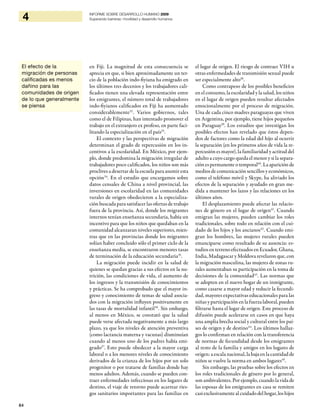 84
4 INFORME SOBRE DESARROLLO HUMANO 2009
Superando barreras: movilidad y desarrollo humanos
en Fiji. La magnitud de esta consecuencia se
aprecia en que, si bien aproximadamente un ter-
cio de la población indo-fiyiana ha emigrado en
los últimos tres decenios y los trabajadores cali-
ficados tienen una elevada representación entre
los emigrantes, el número total de trabajadores
indo-fiyianos calificados en Fiji ha aumentado
considerablemente32
. Varios gobiernos, tales
como el de Filipinas, han intentado promover el
trabajo en el extranjero ex profeso, en parte faci-
litando la especialización en el país33
.
El contexto y las perspectivas de migración
determinan el grado de repercusión en los in-
centivos a la escolaridad. En México, por ejem-
plo, donde predomina la migración irregular de
trabajadores poco calificados, los niños son más
proclives a desertar de la escuela para asumir esta
opción34
. En el estudio que encargamos sobre
datos censales de China a nivel provincial, las
inversiones en escolaridad en las comunidades
rurales de origen obedecieron a la especializa-
ción buscada para satisfacer las ofertas de trabajo
fuera de la provincia. Así, donde los migrantes
internos tenían enseñanza secundaria, había un
incentivo para que los niños que quedaban en la
comunidad alcanzaran niveles superiores, mien-
tras que en las provincias donde los migrantes
solían haber concluido sólo el primer ciclo de la
enseñanza media, se encontraron menores tasas
de terminación de la educación secundaria35
.
La migración puede incidir en la salud de
quienes se quedan gracias a sus efectos en la nu-
trición, las condiciones de vida, el aumento de
los ingresos y la transmisión de conocimientos
y prácticas. Se ha comprobado que el mayor in-
greso y conocimiento de temas de salud asocia-
dos con la migración influyen positivamente en
las tasas de mortalidad infantil36
. Sin embargo,
al menos en México, se constató que la salud
puede verse afectada negativamente a más largo
plazo, ya que los niveles de atención preventiva
(como lactancia materna y vacunas) disminuían
cuando al menos uno de los padres había emi-
grado37
. Esto puede obedecer a la mayor carga
laboral o a los menores niveles de conocimiento
derivados de la crianza de los hijos por un solo
progenitor o por tratarse de familias donde hay
menos adultos. Además, cuando se pueden con-
traer enfermedades infecciosas en los lugares de
destino, el viaje de retorno puede acarrear ries-
gos sanitarios importantes para las familias en
el lugar de origen. El riesgo de contraer VIH u
otras enfermedades de transmisión sexual puede
ser especialmente alto38
.
Como contrapeso de los posibles beneficios
en el consumo, la escolaridad y la salud, los niños
en el lugar de origen pueden resultar afectados
emocionalmente por el proceso de migración.
Una de cada cinco madres paraguayas que viven
en Argentina, por ejemplo, tiene hijos pequeños
en Paraguay39
. Los estudios que investigan los
posibles efectos han revelado que éstos depen-
den de factores como la edad del hijo al ocurrir
la separación (en los primeros años de vida la re-
percusión es mayor), la familiaridad y actitud del
adulto a cuyo cargo queda el menor y si la separa-
ción es permanente o temporal40
. La aparición de
medios de comunicación sencillos y económicos,
como el teléfono móvil y Skype, ha aliviado los
efectos de la separación y ayudado en gran me-
dida a mantener los lazos y las relaciones en los
últimos años.
El desplazamiento puede afectar las relacio-
nes de género en el lugar de origen41
. Cuando
emigran las mujeres, pueden cambiar los roles
tradicionales, sobre todo en relación con el cui-
dado de los hijos y los ancianos42
. Cuando emi-
gran los hombres, las mujeres rurales pueden
emanciparse como resultado de su ausencia: es-
tudios en terreno efectuados en Ecuador, Ghana,
India, Madagascar y Moldova revelaron que, con
la migración masculina, las mujeres de zonas ru-
rales aumentaban su participación en la toma de
decisiones de la comunidad43
. Las normas que
se adopten en el nuevo hogar de un inmigrante,
como casarse a mayor edad y reducir la fecundi-
dad, mayores expectativas educacionales para las
niñas y participación en la fuerza laboral, pueden
filtrarse hasta el lugar de origen. Este proceso de
difusión puede acelerarse en casos en que haya
una amplia brecha social y cultural entre los paí-
ses de origen y de destino44
. Los últimos hallaz-
gos lo confirman en relación con la transferencia
de normas de fecundidad desde los emigrantes
al resto de la familia y amigos en los lugares de
origen: a escala nacional, la baja en la cantidad de
niños se vuelve la norma en ambos lugares45
.
Sin embargo, las pruebas sobre los efectos en
los roles tradicionales de género por lo general,
son ambivalentes. Por ejemplo, cuando la vida de
las esposas de los emigrantes en casa se remiten
casiexclusivamentealcuidadodelhogar,loshijos
El efecto de la
migración de personas
calificadas es menos
dañino para las
comunidades de origen
de lo que generalmente
se piensa
 