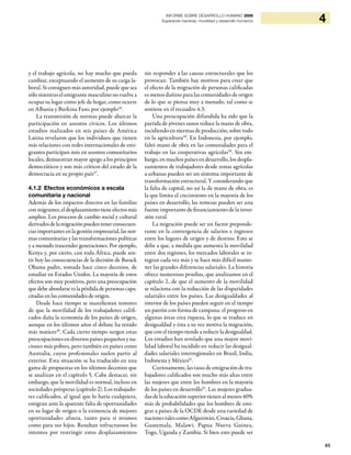 85
4INFORME SOBRE DESARROLLO HUMANO 2009
Superando barreras: movilidad y desarrollo humanos
y el trabajo agrícola, no hay mucho que pueda
cambiar, exceptuando el aumento de su carga la-
boral. Si consiguen más autoridad, puede que sea
sólo mientras el emigrante masculino no vuelve a
ocupar su lugar como jefe de hogar, como ocurre
en Albania y Burkina Faso, por ejemplo46
.
La transmisión de normas puede abarcar la
participación en asuntos cívicos. Los últimos
estudios realizados en seis países de América
Latina revelaron que los individuos que tienen
más relaciones con redes internacionales de emi-
grantes participan más en asuntos comunitarios
locales, demuestran mayor apego a los principios
democráticos y son más críticos del estado de la
democracia en su propio país47
.
4.1.2 Efectos económicos a escala
comunitaria y nacional
Además de los impactos directos en las familias
conmigrantes,eldesplazamientotieneefectosmás
amplios. Los procesos de cambio social y cultural
derivadosdelamigraciónpuedentenerconsecuen-
cias importantes en la gestión empresarial, las nor-
mas comunitarias y las transformaciones políticas
y a menudo trascender generaciones. Por ejemplo,
Kenya y, por cierto, casi toda África, puede sen-
tir hoy las consecuencias de la decisión de Barack
Obama padre, tomada hace cinco decenios, de
estudiar en Estados Unidos. La mayoría de estos
efectos son muy positivos, pero una preocupación
que debe abordarse es la pérdida de personas capa-
citadas en las comunidades de origen.
Desde hace tiempo se manifiestan temores
de que la movilidad de los trabajadores califi-
cados daña la economía de los países de origen,
aunque en los últimos años el debate ha tenido
más matices48
. Cada cierto tiempo surgen estas
preocupaciones en diversos países pequeños y na-
ciones más pobres, pero también en países como
Australia, cuyos profesionales suelen partir al
exterior. Esta situación se ha traducido en una
gama de propuestas en los últimos decenios que
se analizan en el capítulo 5. Cabe destacar, sin
embargo, que la movilidad es normal, incluso en
sociedades prósperas (capítulo 2). Los trabajado-
res calificados, al igual que lo haría cualquiera,
emigran ante la aparente falta de oportunidades
en su lugar de origen o la existencia de mejores
oportunidades afuera, tanto para sí mismos
como para sus hijos. Resultan infructuosos los
intentos por restringir estos desplazamientos
sin responder a las causas estructurales que los
provocan. También hay motivos para creer que
el efecto de la migración de personas calificadas
es menos dañino para las comunidades de origen
de lo que se piensa muy a menudo, tal como se
sostiene en el recuadro 4.3.
Una preocupación difundida ha sido que la
partida de jóvenes sanos reduce la mano de obra,
incidiendo en mermas de producción, sobre todo
en la agricultura49
. En Indonesia, por ejemplo,
faltó mano de obra en las comunidades para el
trabajo en las cooperativas agrícolas50
. Sin em-
bargo, en muchos países en desarrollo, los despla-
zamientos de trabajadores desde zonas agrícolas
a urbanas pueden ser un síntoma importante de
transformación estructural. Y considerando que
la falta de capital, no así la de mano de obra, es
la que limita el crecimiento en la mayoría de los
países en desarrollo, las remesas pueden ser una
fuente importante de financiamiento de la inver-
sión rural.
La migración puede ser un factor preponde-
rante en la convergencia de salarios e ingresos
entre los lugares de origen y de destino. Esto se
debe a que, a medida que aumenta la movilidad
entre dos regiones, los mercados laborales se in-
tegran cada vez más y se hace más difícil mante-
ner las grandes diferencias salariales. La historia
ofrece numerosas pruebas, que analizamos en el
capítulo 2, de que el aumento de la movilidad
se relaciona con la reducción de las disparidades
salariales entre los países. Las desigualdades al
interior de los países pueden seguir en el tiempo
un patrón con forma de campana: el progreso en
algunas áreas crea riqueza, lo que se traduce en
desigualdad y ésta a su vez motiva la migración,
que con el tiempo tiende a reducir la desigualdad.
Los estudios han revelado que una mayor movi-
lidad laboral ha incidido en reducir las desigual-
dades salariales interregionales en Brasil, India,
Indonesia y México51
.
Curiosamente, las tasas de emigración de tra-
bajadores calificados son mucho más altas entre
las mujeres que entre los hombres en la mayoría
de los países en desarrollo52
. Las mujeres gradua-
dasdelaeducaciónsuperiortienenalmenos40%
más de probabilidades que los hombres de emi-
grar a países de la OCDE desde una variedad de
nacionestalescomoAfganistán,Croacia,Ghana,
Guatemala, Malawi, Papua Nueva Guinea,
Togo, Uganda y Zambia. Si bien esto puede ser
 