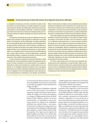 86
4 INFORME SOBRE DESARROLLO HUMANO 2009
Superando barreras: movilidad y desarrollo humanos
la consecuencia de diversos factores, la explica-
ción más probable son las barreras estructurales
o culturales que impiden el éxito profesional en
el lugar de origen53
.
El desplazamiento de trabajadores calificados
ocurre no sólo entre los países, sino también in-
ternamente cuando éstos buscan mejores oportu-
nidades. En la figura 4.2 se ilustra este fenómeno
y se compara el desplazamiento dentro de Brasil,
Estados Unidos, Filipinas y Kenya con las tasas
internacionales. Lo sorprendente es que encon-
tramos patrones de migración de trabajadores
calificados muy similares dentro y entre países.
En particular, la tendencia de emigración de una
mayorproporcióndetrabajadorescalificadosdesde
países pequeños se repite también desde localida-
des pequeñas. Esto sugiere que las opciones de
políticas públicas que surgen en los análisis sobre
el desarrollo local, tales como el aumento de los
incentivos y la mejora en las condiciones laborales,
,tambiénpuedentenerimportanciaenlaformula-
ción de políticas relacionadas con la emigración de
profesionales calificados al extranjero.
En términos más amplios, las consecuencias
económicas de la migración a escala nacional en
los países de origen son complejas y, en su mayo-
ría, de difícil medición. Pueden surgir redes que
faciliten la difusión de conocimientos, innova-
ción y actitudes y promuevan así el desarrollo a
mediano y largo plazo. Los casos de los que se
tiene conocimiento parecen indicar que los emi-
grantes apoyan las actividades productivas en su
país de origen a través de la transferencia tecno-
lógica, la introducción de mayor especialización
y la exposición a mejores prácticas laborales y ad-
ministrativas54
. El Gobierno chino ha intentado
crear vínculos con los compatriotas que estudian
en el extranjero para ayudar a promover la exce-
lencia académica en sus universidades. De ma-
nera similar, los “argonautas” de India (jóvenes
Recuadro 4.3 Consecuencias para el desarrollo humano de la migración de personas calificadas
La emigración de personas con título universitario ha dado mucho
que hablar en la opinión pública y en la esfera académica, principal-
mente porque la escasez de profesionales calificados es particular-
mente grave en muchos países en desarrollo. La experiencia sugiere
que el hecho de mejorar las condiciones de trabajo locales para con-
trarrestar el éxodo da mejores resultados que imponer restricciones
a la salida.
Es importante comprender que la pésima calidad de los servicios
básicos que se prestan en algunos países en desarrollo no se puede
atribuir a la emigración de los profesionales. El análisis sistemático
de una nueva base de datos sobre emigración de los trabajadores de
la salud de África confirma que, si bien constituye un problema im-
portante, la escasez de personal y las malas condiciones de la salud
pública tienden a ser el resultado de factores que no están relacio-
nados con el desplazamiento internacional de los profesionales del
área, a saber: bajos incentivos, recursos inadecuados y capacidad
administrativa limitada. La migración es más bien un síntoma y no una
causa de la mala calidad de los sistemas sanitarios.
El costo social de la emigración de personal calificado no debe
sobrestimarse. Cuando escasean los puestos de trabajo para las per-
sonas con título universitario, como suele suceder en los países en
desarrollo, el costo de oportunidad de su partida puede no ser muy
elevado. Si un trabajador altamente productivo, pero mal pagado,
abandona la comunidad, la pérdida es significativa para ésta; pero si
se va un trabajador con la misma especialización, pero improductivo,
la comunidad apenas se ve afectada. Si, por ejemplo, los profesores
faltan con frecuencia a su trabajo, es poco probable que los impactos
directos de su alejamiento sean importantes. Aún cuando esto no de-
biera influir en el esfuerzo por controlar estas fuentes de ineficiencia
y desperdicio, el hecho de que el personal podría no estar brindando
servicios a la comunidad a la que pertenece no puede sencillamente
obviarse en el debate sobre el éxodo de la fuerza laboral calificada.
Como todo migrante, las personas calificadas establecidas en el
extranjero muchas veces benefician a sus países de origen a través
de remesas y la formación de redes. Como se muestra en la figura
3.2, la migración puede traducirse en un enorme aumento absoluto
del ingreso, por lo que si apenas una fracción de la diferencia se re-
patría en la forma de remesas, los beneficios para el país de origen
pueden ser considerables. Algunas investigaciones sugieren que la
proporción de inversión extranjera directa en un país en desarrollo es
en cierta forma proporcional a la cantidad de profesionales de dicho
país que habitan el lugar de dónde provienen las inversiones. Otros
estudios constataron que a mayor cantidad de emigrantes altamente
calificados instalados en otro país, más se desarrollan las relaciones
comerciales entre ambas naciones.
Por último, cabe subrayar que no son pocos los emigrantes cali-
ficados que terminan regresando a su país de origen. Según una es-
timación reciente, cerca de la mitad lo hace, generalmente al cabo de
unos cinco años. La bibliografía del último período también ha puesto
énfasis en la creciente importancia de los desplazamientos circulares
a medida que crecen las redes transnacionales.
Fuentes: Clemens (2009b), Banerjee y Duflo (2006), Javorcik, Ozden, Spatareanu y Neagu (2006), Rauch (1999), Felbermayr y Toubal (2008), Findlay y Lowell (2001) y Skeldon (2005).
 