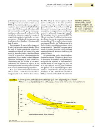87
4INFORME SOBRE DESARROLLO HUMANO 2009
Superando barreras: movilidad y desarrollo humanos
profesionales que ayudaron a impulsar el auge
tecnológico del país al inicio de la década de
2000) aportaron a su trabajo las ideas, experien-
ciaydineroqueacumularonenEstadosUnidosy
otros países55
. Todo el modelo de la industria del
software cambió a medida que las empresas ex-
ternalizaban cada vez más la producción a India
o establecían oficinas en ese país. En este caso, la
migración de trabajadores calificados tuvo efec-
tos externos y dinámicos de consideración que
beneficiaron a los trabajadores y a la industria del
lugar de origen.
La propagación de nuevas industrias a través
de redes internacionales de profesionales califica-
dos puede ser rápida e impredecible, encontrar ni-
chos incluso en lo que de otra manera serían bajos
niveles de desarrollo general y depende de forma
crucial de la apertura del entorno empresarial y
político en el lugar de origen. Pareciera que países
como Irán, la Federación de Rusia y Viet Nam,
cuyos sistemas son más cerrados, se han benefi-
ciado menos de la formación de negocios de alta
tecnología a través de sus trabajadores calificados
de lo sucedido en India e Israel, por ejemplo56
.
Casi todos los macroestudios cuantitativos
sobre los efectos a nivel de países se han centrado
en especial en la escala y el aporte de las remesas.
En 2007, el flujo de remesas registrado oficial-
mente hacia los países en desarrollo fue cercano
a cuatro veces el volumen de toda la ayuda oficial
para el desarrollo57
. A tal escala, es probable que
lasremesasseanunaporteimportantealosingre-
sos endivisas encomparaciónconotras fuentes si
tomamos a cada uno de los países por separado.
En Senegal, por ejemplo, su monto en 2007 fue
12 veces mayor que el total de la inversión extran-
jera directa. Las remesas representan una porción
considerable del PIB en muchos países pequeños
y pobres, encabezados por Tayikistán, con 45%.
En los 20 países que reciben más remesas, su por-
centaje superó el 9% en 2007, mientras que en
más de 20 países en desarrollo, excedieron las ga-
nancias obtenidas de la exportación del principal
producto básico.
Sin embargo, cabe señalar dos salvedades re-
lacionadas con estos hallazgos. En primer lugar,
la mayor parte de estos flujos no llega a los países
más pobres. De la entrada de remesas estimada
en 2007, menos del 1% se dirigió a los países con
IDH bajo. De hecho, para este grupo, las remesas
son apenas el 15% de la ayuda oficial para el desa-
rrollo.EnAméricaLatinayelCaribe,encambio,
las remesas en 2007 representaron alrededor de
60%delvolumencombinadodetodalainversión
Las ideas, prácticas,
identidades y capital
social que llegan a las
familias y comunidades
de origen se conocen
como remesas sociales
Figura 4.2 Los trabajadores calificados se movilizan por igual entre los países y en su interior
Población y porcentaje de trabajadores calificados que migran tanto interna como internacionalmente
Fuente: Clemens (2009b).
Nota: Los porcentajes se representan utilizando regresiones de densidad de Kernel.
1
0,8
0,6
0,4
0,2
0
Porcentajedetrabajadorescalificadosquemigraron(%)
| | | | | | | | | | |
0 15 20
Estados de EE.UU.
Provincias de Filipinas
Estados de Brasil
Distritos de Kenya
Países
Población total (en millones, escala logarítmica)
 