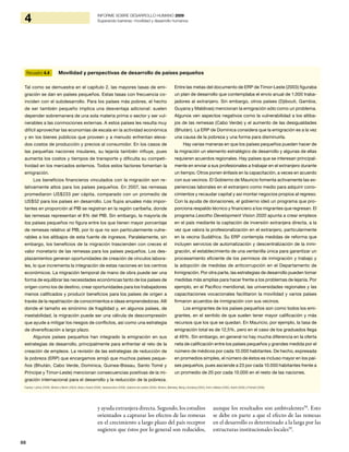 88
4 INFORME SOBRE DESARROLLO HUMANO 2009
Superando barreras: movilidad y desarrollo humanos
y ayuda extranjera directa. Segundo, los estudios
orientados a capturar los efectos de las remesas
en el crecimiento a largo plazo del país receptor
sugieren que éstos por lo general son reducidos,
aunque los resultados son ambivalentes58
. Esto
se debe en parte a que el efecto de las remesas
en el desarrollo es determinado a la larga por las
estructuras institucionales locales59
.
Recuadro 4.4 Movilidad y perspectivas de desarrollo de países pequeños
Tal como se demuestra en el capítulo 2, las mayores tasas de emi-
gración se dan en países pequeños. Estas tasas con frecuencia co-
inciden con el subdesarrollo. Para los países más pobres, el hecho
de ser también pequeño implica una desventaja adicional: suelen
depender sobremanera de una sola materia prima o sector y ser vul-
nerables a las conmociones externas. A estos países les resulta muy
difícil aprovechar las economías de escala en la actividad económica
y en los bienes públicos que proveen y a menudo enfrentan eleva-
dos costos de producción y precios al consumidor. En los casos de
las pequeñas naciones insulares, su lejanía también influye, pues
aumenta los costos y tiempos de transporte y dificulta su competi-
tividad en los mercados externos. Todos estos factores fomentan la
emigración.
Los beneficios financieros vinculados con la migración son re-
lativamente altos para los países pequeños. En 2007, las remesas
promediaron US$233 per cápita, comparado con un promedio de
US$52 para los países en desarrollo. Los flujos anuales más impor-
tantes en proporción al PIB se registran en la región caribeña, donde
las remesas representan el 8% del PIB. Sin embargo, la mayoría de
los países pequeños no figura entre los que tienen mayor porcentaje
de remesas relativo al PIB, por lo que no son particularmente vulne-
rables a los altibajos de esta fuente de ingresos. Paralelamente, sin
embargo, los beneficios de la migración trascienden con creces el
valor monetario de las remesas para los países pequeños. Los des-
plazamientos generan oportunidades de creación de vínculos labora-
les, lo que incrementa la integración de estas naciones en los centros
económicos. La migración temporal de mano de obra puede ser una
forma de equilibrar las necesidades económicas tanto de los países de
origen como los de destino, crear oportunidades para los trabajadores
menos calificados y producir beneficios para los países de origen a
través de la repatriación de conocimientos e ideas emprendedoras. Allí
donde el tamaño es sinónimo de fragilidad y, en algunos países, de
inestabilidad, la migración puede ser una válvula de descompresión
que ayude a mitigar los riesgos de conflictos, así como una estrategia
de diversificación a largo plazo.
Algunos países pequeños han integrado la emigración en sus
estrategias de desarrollo, principalmente para enfrentar el reto de la
creación de empleos. La revisión de las estrategias de reducción de
la pobreza (ERP) que encargamos arrojó que muchos países peque-
ños (Bhután, Cabo Verde, Dominica, Guinea-Bissau, Santo Tomé y
Príncipe y Timor-Leste) mencionan consecuencias positivas de la mi-
gración internacional para el desarrollo y la reducción de la pobreza.
Entre las metas del documento de ERP de Timor-Leste (2003) figuraba
un plan de desarrollo que contemplaba el envío anual de 1.000 traba-
jadores al extranjero. Sin embargo, otros países (Djibouti, Gambia,
Guyana y Maldivas) mencionan la emigración sólo como un problema.
Algunos ven aspectos negativos como la vulnerabilidad a los altiba-
jos de las remesas (Cabo Verde) y el aumento de las desigualdades
(Bhután). La ERP de Dominica considera que la emigración es a la vez
una causa de la pobreza y una forma para disminuirla.
Hay varias maneras en que los países pequeños pueden hacer de
la migración un elemento estratégico de desarrollo y algunas de ellas
requieren acuerdos regionales. Hay países que se interesan principal-
mente en enviar a sus profesionales a trabajar en el extranjero durante
un tiempo. Otros ponen énfasis en la capacitación, a veces en acuerdo
con sus vecinos. El Gobierno de Mauricio fomenta activamente las ex-
periencias laborales en el extranjero como medio para adquirir cono-
cimientos y recaudar capital y así montar negocios propios al regreso.
Con la ayuda de donaciones, el gobierno ideó un programa que pro-
porciona respaldo técnico y financiero a los migrantes que regresan. El
programa Lesotho Development Vision 2020 apunta a crear empleos
en el país mediante la captación de inversión extranjera directa, a la
vez que valora la profesionalización en el extranjero, particularmente
en la vecina Sudáfrica. Su ERP contempla medidas de reforma que
incluyen servicios de automatización y descentralización de la inmi-
gración, el establecimiento de una ventanilla única para garantizar un
procesamiento eficiente de los permisos de inmigración y trabajo y
la adopción de medidas de anticorrupción en el Departamento de
Inmigración. Por otra parte, las estrategias de desarrollo pueden tomar
medidas más amplias para hacer frente a los problemas de lejanía. Por
ejemplo, en el Pacífico meridional, las universidades regionales y las
capacitaciones vocacionales facilitaron la movilidad y varios países
firmaron acuerdos de inmigración con sus vecinos.
Los emigrantes de los países pequeños son como todos los emi-
grantes, en el sentido de que suelen tener mayor calificación y más
recursos que los que se quedan. En Mauricio, por ejemplo, la tasa de
emigración total es de 12,5%, pero en el caso de los graduados llega
al 49%. Sin embargo, en general no hay mucha diferencia en la oferta
neta de calificación entre los países pequeños y grandes medida por el
número de médicos por cada 10.000 habitantes. De hecho, expresada
en promedios simples, el número de éstos es incluso mayor en los paí-
ses pequeños, pues asciende a 23 por cada 10.000 habitantes frente a
un promedio de 20 por cada 10.000 en el resto de las naciones.
Fuentes: Luthria (2009), Winters y Martin (2004), Black y Sward (2009), Seewooruthun (2008), Gobierno de Lesotho (2004), Winters, Walmsley, Wang y Grynberg (2003), Amin y Mattoo (2005), Koettl (2006) y Pritchett (2006).
 
