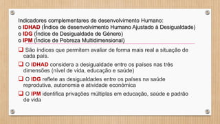 Indicadores complementares de desenvolvimento Humano:
o IDHAD (Índice de desenvolvimento Humano Ajustado à Desigualdade)
o IDG (Índice de Desigualdade de Género)
o IPM (Índice de Pobreza Multidimensional)
 São índices que permitem avaliar de forma mais real a situação de
cada país.
 O IDHAD considera a desigualdade entre os países nas três
dimensões (nível de vida, educação e saúde)
 O IDG reflete as desigualdades entre os países na saúde
reprodutiva, autonomia e atividade económica
 O IPM identifica privações múltiplas em educação, saúde e padrão
de vida
 
