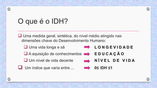 O que é o IDH?
 Uma medida geral, sintética, do nível médio atingido nas
dimensões chave do Desenvolvimento Humano:
 Uma vida longa e sã L O N G E V I D A D E
 A aquisição de conhecimentos E D U C A Ç Ã O
 Um nível de vida decente N Í V E L D E V I D A
 Um índice que varia entre ... 0≤ IDH ≤1
 