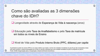 Como são avaliadas as 3 dimensões
chave do IDH?
 Longevidade através de Esperança de Vida à nascença (anos)
 Educação pela Taxa de Analfabetismo e pela Taxa de matrícula
em todos os níveis de Ensino
 Nível de Vida pelo Produto Interno Bruto (PPC, dólares) per capita
A paridade do poder de compra (PPC) é um preço relativo que mede o número de unidades monetárias do país B que são necessárias nesse
país para comprar a mesma quantidade de um bem ou serviço individual que uma unidade monetária do país A compraria no país A.
Fonte: OCDE (Organização para a Cooperação e Desenvolvimento Económico).
 