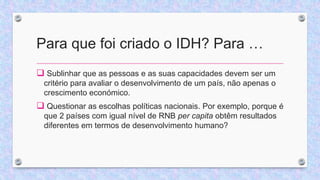 Para que foi criado o IDH? Para …
 Sublinhar que as pessoas e as suas capacidades devem ser um
critério para avaliar o desenvolvimento de um país, não apenas o
crescimento económico.
 Questionar as escolhas políticas nacionais. Por exemplo, porque é
que 2 países com igual nível de RNB per capita obtêm resultados
diferentes em termos de desenvolvimento humano?
 
