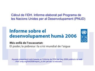 Càlcul de l’IDH. Informe elaborat pel Programa de
les Nacions Unides per al Desenvolupament (PNUD)
Aquesta presentació està basada en l’informe de l’IDH de l’any 2006 publicat a la web
http://hdr.undp.org/hdr2006/report_ct.cfm pel seu ús educatiu.
 