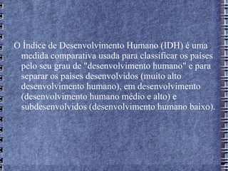 O Índice de Desenvolvimento Humano (IDH) é uma medida comparativa usada para classificar os países pelo seu grau de "desenvolvimento humano" e para separar os países desenvolvidos (muito alto desenvolvimento humano), em desenvolvimento (desenvolvimento humano médio e alto) e subdesenvolvidos (desenvolvimento humano baixo).  