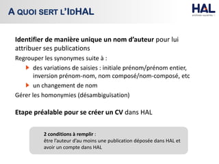 Identifier de manière unique un nom d’auteur pour lui
attribuer ses publications
Regrouper les synonymes suite à :
des variations de saisies : initiale prénom/prénom entier,
inversion prénom-nom, nom composé/nom-composé, etc
un changement de nom
Gérer les homonymies (désambiguïsation)
Etape préalable pour se créer un CV dans HAL
A QUOI SERT L’IDHAL
2 conditions à remplir :
être l’auteur d’au moins une publication déposée dans HAL et
avoir un compte dans HAL
 