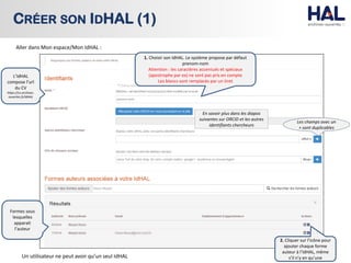 CRÉER SON IDHAL (1)
Aller dans Mon espace/Mon IdHAL :
En savoir plus dans les diapos
suivantes sur ORCID et les autres
identifiants chercheurs
Les champs avec un
+ sont duplicables
1. Choisir son IdHAL. Le système propose par défaut
prenom-nom
Attention : les caractères accentués et spéciaux
(apostrophe par ex) ne sont pas pris en compte
Les blancs sont remplacés par un tiret
2. Cliquer sur l’icône pour
ajouter chaque forme
auteur à l’IdHAL, même
s’il n’y en qu’une
Formes sous
lesquelles
apparait
l’auteur
L’IdHAL
compose l’url
du CV
https://cv.archives-
ouvertes.fr/IdHAL
Un utilisateur ne peut avoir qu’un seul IdHAL
 