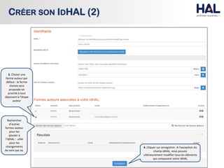 CRÉER SON IDHAL (2)
3. Choisir une
forme auteur par
défaut : la forme
choisie sera
proposée en
priorité à tout
déposant à l’étape
auteur
4. Cliquer sur enregistrer. A l’exception du
champ IdHAL, vous pouvez
ultérieurement modifier tous les éléments
qui composent votre IdHAL
Rechercher
d’autres
formes auteur
pour les
ajouter à
l’IdHAL : utile
pour les
changements
de nom par ex.
 