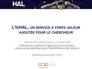 L'IDHAL, UN SERVICE À FORTE VALEUR
AJOUTÉE POUR LE CHERCHEUR
Journée	
  d’étude	
  Bordeaux	
  –	
  16	
  juin	
  2015	
  
L'iden'té	
  du	
  publiant	
  à	
  l'épreuve	
  du	
  numérique	
  :	
  
enjeux	
  et	
  perspec'ves	
  pour	
  l'iden'ﬁca'on	
  des	
  auteurs	
  
	
  
Bénédicte	
  Kuntziger	
  CCSD	
  
	
  
	
  
	
  
 