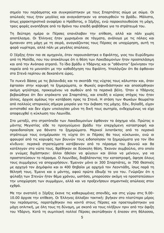 5
ζεκείν ηνπ πεξάζκαηνο θαη ζπγθξνχζηεθαλ κε ηνπο Σπαξηηάηεο ζψκα κε ζψκα. Οη
απψιεηέο ηνπο ήηαλ κεγάιεο θαη αλαγθάζηεθαλ λα απνζπξζνχλ ην βξάδπ. Μάιηζηα,
φπσο ραξαθηεξηζηηθά αλαθέξεη ν Ηξφδνηνο, ν Ξέξμεο, ελψ παξαθνινπζνχζε ηε κάρε,
ηξεηο θνξέο αλαπήδεζε απφ ην ζξφλν ηνπ επεηδή θνβήζεθε γηα ην ζηξάηεπκά ηνπ.
Τε δεχηεξε εκέξα νη Πέξζεο επαλέιαβαλ ηελ επίζεζε, αιιά θαη πάιη ρσξίο
απνηέιεζκα. Οη Έιιελεο ήηαλ ρσξηζκέλνη ζε ηάγκαηα, αλάινγα κε ηηο πφιεηο θαη
έκπαηλαλ ζηε κάρε κε ηε ζεηξά, αλαγθάδνληαο ηνπο Πέξζεο ζε ππνρψξεζε, απηή ηε
θνξά λσξίηεξα, αιιά πάιη κε κεγάιεο απψιεηεο.
Ο Ξέξμεο ήηαλ πηα ζε ακεραλία, φηαλ παξνπζηάζηεθε ν Δθηάιηεο, γηνο ηνπ Δπξχδεκνπ
απφ ηε Μαιίδα, πνπ ηνπ απνθάιπςε φηη ε ζέζε ησλ Λαθεδαηκνλίσλ ήηαλ πξνζπειάζηκε
θαη απφ ηελ Αλφπαηα αηξαπφ. Τν ίδην βξάδπ ν Υδάξλεο θαη νη “αζάλαηνη” μεθίλεζαλ ηελ
πνξεία απφ ην κνλνπάηη κε ηελ θαζνδήγεζε ηνπ Δθηάιηε. Υπνιφγηδαλ φηη ζα έθζαλαλ
ζηα Σηελά πεξίπνπ ζε δεθαπέληε ψξεο.
Τν ππθλφ δάζνο κε ηηο βειαληδηέο θαη ην ζθνηάδη ηεο λχρηαο ηνπο θάιππηαλ θαη, φηαλ
έθηαζαλ ζηελ θνξπθή ηα μεκεξψκαηα, νη Φσθείο αηθληδηάζηεθαλ θαη απνζχξζεθαλ
αθφκε ςειφηεξα, πξνθεηκέλνπ λα ζσζνχλ απφ ηα πεξζηθά βέιε. ΋ηαλ ν Υδάξλεο
βεβαηψζεθε φηη δελ επξφθεηην γηα Σπαξηηάηεο, θαη επεηδή ν θχξηνο ζηφρνο ηνπ ήηαλ
άιινο, άξρηζε ακέζσο ηελ θαηάβαζε πξνο ηα Σηελά. Η ζηάζε ησλ Φσθέσλ ζεσξείηαη
απφ πνιινχο ηζηνξηθνχο ζήκεξα κνηξαία γηα ηελ έθβαζε ηεο κάρεο. Δάλ, δειαδή, είραλ
αληηζηαζεί θαη δελ είραλ ππνινγίζεη κφλν ηε δηθή ηνπο ζσηεξία, ελδερνκέλσο λα είρε
απνθεπρζεί ε θχθισζε ηνπ Λεσλίδα.
Σην κεηαμχ, ζην ζηξαηφπεδν ησλ Λαθεδαηκνλίσλ έθζαλαλ ηα άζρεκα λέα. Πξψηνο ν
κάληεο Μεγηζηίαο είδε ην πξνεγνχκελν βξάδπ ηελ επεξρφκελε θαηαζηξνθή θαη
πξνεηδνπνίεζε γηα ζάλαην ηα μεκεξψκαηα. Μεξηθνί ιηπνηάθηεο απφ ην πεξζηθφ
ζηξάηεπκα ηνπο ελεκέξσζαλ ηε λχρηα φηη νη Πέξζεο ζα ηνπο θχθισλαλ, ελψ νη
θξνπξνί απφ ηηο θνξπθέο ησλ βνπλψλ ηνπο εηδνπνίεζαλ ηα μεκεξψκαηα γηα ηνλ ίδην
θίλδπλν: πεξζηθά ζηξαηεχκαηα θαηέβαηλαλ απφ ην πέξαζκα ηνπ βνπλνχ θαη ζα
θαηέιεγαλ ζηα λψηα ηνπο. Βξέζεθαλ ζε δχζθνιε ζέζε. Έθαλαλ ζπκβνχιην, ζην νπνίν
νη γλψκεο δηράζηεθαλ: άιινη ήζειαλ λα θχγνπλ θαη άιινη λα κείλνπλ, γηα λα
πξνζηαηεχζνπλ ην πέξαζκα. Ο Λεσλίδαο, δηαβιέπνληαο ηελ θαηαζηξνθή, άθεζε φινπο
ηνπο ζπκκάρνπο λα απνρσξήζνπλ. Έκεηλαλ κφλν νη 300 Σπαξηηάηεο, νη 700 Θεζπηείο
κε αξρεγφ ηνλ Γεκφθηιν θαη νη 400 Θεβαίνη κε αξρεγφ ηνλ Λενληηάδε, ίζσο παξά ηε
ζέιεζή ηνπο. Έκεηλε θαη ν κάληεο, αθνχ πξψηα έδησμε ην γην ηνπ. Γλψξηδαλ φηη ε
θχιαμε ησλ Σηελψλ ήηαλ ζέκα ρξφλνπ, σζηφζν, κπνξνχζαλ αθφκε λα πξνζηαηεχζνπλ
ηελ ππνρψξεζε ησλ ζπκκάρσλ, αιιά θαη λα πξνμελήζνπλ ζεκαληηθέο απψιεηεο ζηνλ
ερζξφ.
Με ηελ αλαηνιή ν Ξέξμεο έθαλε ηηο θαζηεξσκέλεο ζπνλδέο, θαη ζηηο γχξσ ζηηο 9.00-
10.00 άξρηζε ηελ επίζεζε. Οη Έιιελεο άιιαμαλ ηαθηηθή: βγήθαλ ζην πιαηχηεξν κέξνο
ηνπ πεξάζκαηνο, παξαηάρζεθαλ πην θνληά ζηνπο Πέξζεο θαη πξνεηνηκάζηεθαλ γηα
κάρε νπιηηηθή, κε φιε ηνπο ηε δχλακε, κε ζθνπφ λα ηνπο πιήμνπλ πξηλ απφ ηελ άθημε
ηνπ Υδάξλε. Καηά ηε ζπκπινθή πνιινί Πέξζεο ζθνηψζεθαλ ή έπεζαλ ζηε ζάιαζζα,
 