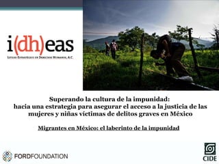 Superando la cultura de la impunidad:  hacia una estrategia para asegurar el acceso a la justicia de las mujeres y niñas víctimas de delitos graves en México Migrantes en México: el laberinto de la impunidad 