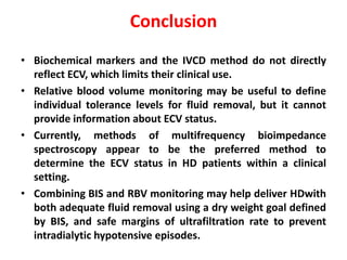Conclusion
• Biochemical markers and the IVCD method do not directly
reflect ECV, which limits their clinical use.
• Relative blood volume monitoring may be useful to define
individual tolerance levels for fluid removal, but it cannot
provide information about ECV status.
• Currently, methods of multifrequency bioimpedance
spectroscopy appear to be the preferred method to
determine the ECV status in HD patients within a clinical
setting.
• Combining BIS and RBV monitoring may help deliver HDwith
both adequate fluid removal using a dry weight goal defined
by BIS, and safe margins of ultrafiltration rate to prevent
intradialytic hypotensive episodes.
 