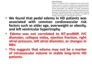 • We found that pedal edema in HD patients was
associated with common cardiovascular risk
factors such as older age, overweight or obesity,
and left ventricular hypertrophy.
• Edema was not correlated to NT-proBNP, IVC
diameter, collapse index, ejection fraction, right
atrial pressure, left atrial diameter, or changes in
RBV.
• This suggests that edema may not be a marker
of intravascular volume in stable long-term HD
patients.
 