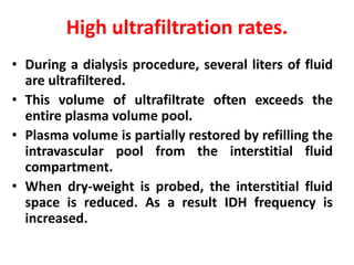 High ultrafiltration rates.
• During a dialysis procedure, several liters of fluid
are ultrafiltered.
• This volume of ultrafiltrate often exceeds the
entire plasma volume pool.
• Plasma volume is partially restored by refilling the
intravascular pool from the interstitial fluid
compartment.
• When dry-weight is probed, the interstitial fluid
space is reduced. As a result IDH frequency is
increased.
 