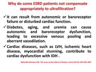 Why do some ESRD patients not compensate
appropriately to ultrafiltration?
It can result from autonomic or baroreceptor
failure or disturbed cardiac function.
Diabetes, aging, and uremia can cause
autonomic and baroreceptor dysfunction,
leading to excessive venous pooling and
aberrant vasodilation.
Cardiac diseases, such as LVH, ischemic heart
disease, myocardial stunning, contribute to
cardiac dysfunction with IDH .
Selby NM, McIntyre CW.: The acute cardiac effects of dialysis. Semin Dial 20: 220–228, 2007
 