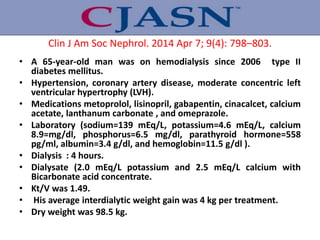 Clin J Am Soc Nephrol. 2014 Apr 7; 9(4): 798–803.
• A 65-year-old man was on hemodialysis since 2006 type II
diabetes mellitus.
• Hypertension, coronary artery disease, moderate concentric left
ventricular hypertrophy (LVH).
• Medications metoprolol, lisinopril, gabapentin, cinacalcet, calcium
acetate, lanthanum carbonate , and omeprazole.
• Laboratory (sodium=139 mEq/L, potassium=4.6 mEq/L, calcium
8.9=mg/dl, phosphorus=6.5 mg/dl, parathyroid hormone=558
pg/ml, albumin=3.4 g/dl, and hemoglobin=11.5 g/dl ).
• Dialysis : 4 hours.
• Dialysate (2.0 mEq/L potassium and 2.5 mEq/L calcium with
Bicarbonate acid concentrate.
• Kt/V was 1.49.
• His average interdialytic weight gain was 4 kg per treatment.
• Dry weight was 98.5 kg.
 