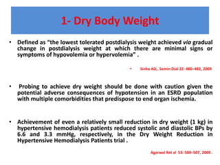 1- Dry Body Weight
• Defined as “the lowest tolerated postdialysis weight achieved via gradual
change in postdialysis weight at which there are minimal signs or
symptoms of hypovolemia or hypervolemia” .
• Sinha AD,. Semin Dial 22: 480–482, 2009
• Probing to achieve dry weight should be done with caution given the
potential adverse consequences of hypotension in an ESRD population
with multiple comorbidities that predispose to end organ ischemia.
• Achievement of even a relatively small reduction in dry weight (1 kg) in
hypertensive hemodialysis patients reduced systolic and diastolic BPs by
6.6 and 3.3 mmHg, respectively, in the Dry Weight Reduction in
Hypertensive Hemodialysis Patients trial .
Agarwal Ret al 53: 500–507, 2009 .
 