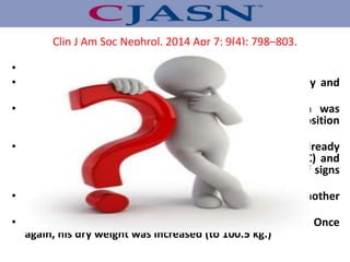 • He developed intradialytic hypotension (IDH) episode .
• His predialysis temperature was 36.2°C., he felt poorly and
was diaphoretic.
• In response, saline was administered, ultrafiltration was
stopped, and the patient was placed in a reclining position
with resolution of the hypotension.
• He had a previous history of IDH and as a result, was already
being dialyzed with cool dialysate (temperature=35.5°C) and
ultrafiltration modeling. Given the apparent absence of signs
of volume, his dry weight was increased to 99.5 kg.
• Despite this increase, 9 days later, he developed another
episode of IDH .
• On this day, his predialysis temperature was 35.8°C. Once
again, his dry weight was increased (to 100.5 kg.)
Clin J Am Soc Nephrol. 2014 Apr 7; 9(4): 798–803.
 