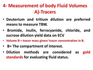 4- Measurement of body Fluid Volumes
A)-Tracers
• Deuterium and tritium dilution are preferred
means to measure TBW.
• Bromide, inulin, ferrocyanide, chloride, and
sucrose dilution yield data on ECV
• Volume B = tracer mass given⁄ tracer concentration in B.
• B= The compartment of interest.
• Dilution methods are considered as gold
standards for evaluating fluid status.
 