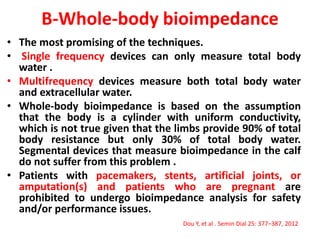 B-Whole-body bioimpedance
• The most promising of the techniques.
• Single frequency devices can only measure total body
water .
• Multifrequency devices measure both total body water
and extracellular water.
• Whole-body bioimpedance is based on the assumption
that the body is a cylinder with uniform conductivity,
which is not true given that the limbs provide 90% of total
body resistance but only 30% of total body water.
Segmental devices that measure bioimpedance in the calf
do not suffer from this problem .
• Patients with pacemakers, stents, artificial joints, or
amputation(s) and patients who are pregnant are
prohibited to undergo bioimpedance analysis for safety
and/or performance issues.
Dou Y, et al . Semin Dial 25: 377–387, 2012
 