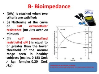 B- Bioimpedance
• (DW) is reached when two
criteria are satisfied:
• (i) Flattening of the curve
of calf extracellular
resistance (R0 ⁄Rt) over 20
minutes
• (ii) calf normalized
resistivity( qN ) is equal to
or greater than the lower
threshold of the normal
range seen in healthy
subjects (males, 0.183 Xm3
⁄ kg; females,0.20 Xm3
⁄kg). 1-flattening of R0 ⁄Rt curve over 20 minutes
2- ( qN ) in the normal range (males, 0.183 Xm3 ⁄ kg; females, 0.20 Xm3 ⁄ kg).
 
