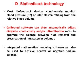 D- Biofeedback technology
• Most biofeedback devices continuously monitor
blood pressure (BP) or infer plasma refilling from the
relative blood volume.
• Calibrated software can then automatically adjust
dialysate conductivity and/or ultrafiltration rates to
optimize the balance between fluid removal and
preservation of intravascular volume .
• Integrated mathematical modeling software can also
be used to achieve neutral or negative sodium
balance.
 