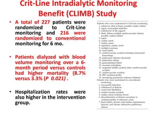 • A total of 227 patients were
randomized to Crit-Line
monitoring and 216 were
randomized to conventional
monitoring for 6 mo.
• Patients dialyzed with blood
volume monitoring over a 6-
month period versus controls
had higher mortality (8.7%
versus 3.3% (P 0.021) .
• Hospitalization rates were
also higher in the intervention
group.
Crit-Line Intradialytic Monitoring
Benefit (CLIMB) Study
 