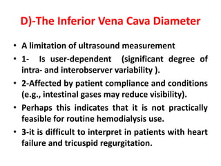 D)-The Inferior Vena Cava Diameter
• A limitation of ultrasound measurement
• 1- Is user-dependent (significant degree of
intra- and interobserver variability ).
• 2-Affected by patient compliance and conditions
(e.g., intestinal gases may reduce visibility).
• Perhaps this indicates that it is not practically
feasible for routine hemodialysis use.
• 3-it is difficult to interpret in patients with heart
failure and tricuspid regurgitation.
 
