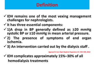 Definition
IDH remains one of the most vexing management
challenges for nephrologists.
It has three essential components:
1)A drop in BP generally defined as ≥20 mmHg
systolic BP or ≥10 mmHg in mean arterial pressure.
2) The presence of symptoms of end organ
ischemia.
3) An intervention carried out by the dialysis staff .
Agarwal R. Curr Opin Nephrol Hypertens 21: 593–599, 2012
IDH complicates approximately 15%–30% of all
hemodialysis treatments
 