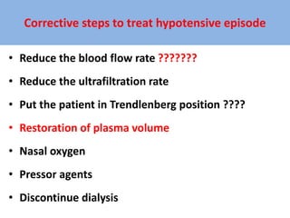 Corrective steps to treat hypotensive episode
• Reduce the blood flow rate ???????
• Reduce the ultrafiltration rate
• Put the patient in Trendlenberg position ????
• Restoration of plasma volume
• Nasal oxygen
• Pressor agents
• Discontinue dialysis
 